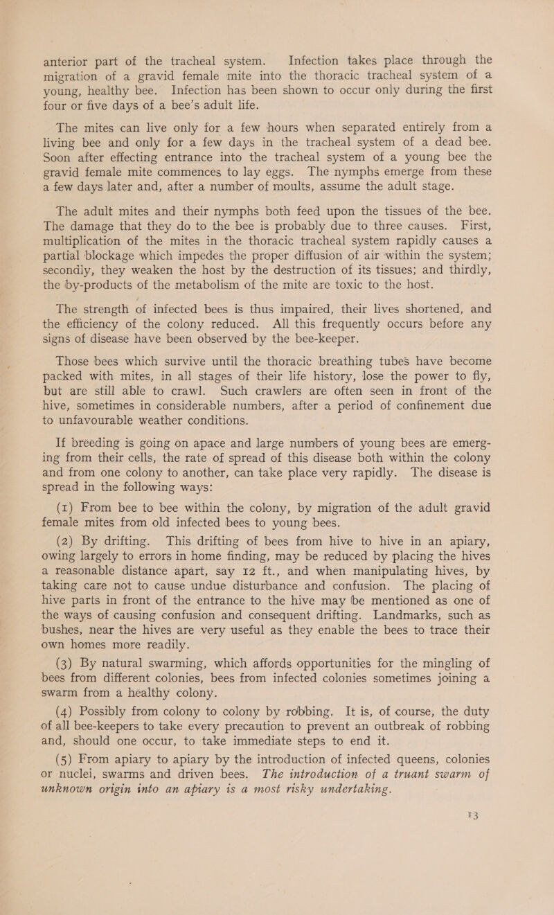 anterior part of the tracheal system. Infection takes place through the migration of a gravid female mite into the thoracic tracheal system of a young, healthy bee. Infection has been shown to occur only during the first four or five days of a bee’s adult life. The mites can live only for a few hours when separated entirely from a living bee and only for a few days in the tracheal system of a dead bee. Soon after effecting entrance into the tracheal system of a young bee the gravid female mite commences to lay eggs. The nymphs emerge from these a few days later and, after a number of moults, assume the adult stage. The adult mites and their nymphs both feed upon the tissues of the bee. The damage that they do to the bee is probably due to three causes. First, multiplication of the mites in the thoracic tracheal system rapidly causes a partial blockage which impedes the proper diffusion of air within the system; secondiy, they weaken the host by the destruction of its tissues; and ee the by-products of the metabolism of the mite are toxic to the host. The strength of infected bees is thus impaired, their lives shortened, and the efficiency of the colony reduced. All this frequently occurs before any signs of disease have been observed by the bee-keeper. Those bees which survive until the thoracic breathing tubes have become packed with mites, in all stages of their life history, lose the power to fly, but are still able to crawl. Such crawlers are often seen in front of the hive, sometimes in considerable numbers, after a period of confinement due to unfavourable weather conditions. If breeding is going on apace and large numbers of young bees are emerg- ing from their cells, the rate of spread of this disease both within the colony and from one colony to another, can take place very rapidly. The disease is spread in the following ways: (1) From bee to bee within the colony, by migration of the adult gravid female mites from old infected bees to young bees. (2) By drifting. This drifting of bees from hive to hive in an apiary, owing largely to errors in home finding, may be reduced by placing the hives a reasonable distance apart, say 12 ft., and when manipulating hives, by taking care not to cause undue disturbance and confusion. The placing of hive parts in front of the entrance to the hive may be mentioned as one of the ways of causing confusion and consequent drifting. Landmarks, such as bushes, near the hives are very useful as they enable the bees to trace their own homes more readily. (3) By natural swarming, which affords opportunities for the mingling of bees from different colonies, bees from infected colonies sometimes joining a swarm from a healthy colony. (4) Possibly from colony to colony by robbing. It is, of course, the duty of all bee-keepers to take every precaution to prevent an outbreak of robbing and, should one occur, to take immediate steps to end it. (5) From apiary to apiary by the introduction of infected queens, colonies or nuclei, swarms and driven bees. The introduction of a truant swarm of unknown origin into an apiary is a most risky undertaking.