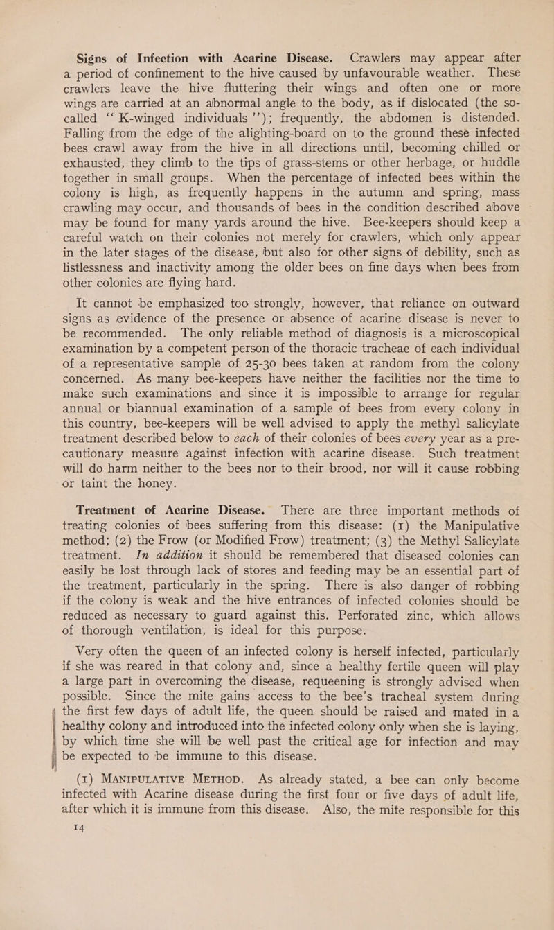 Signs of Infection with Acarine Disease. Crawlers may appear after a period of confinement to the hive caused by unfavourable weather. These crawlers leave the hive fluttering their wings and often one or more wings are carried at an abnormal angle to the body, as if dislocated (the so- called ‘‘ K-winged individuals ’’); frequently, the abdomen is distended. Falling from the edge of the alighting-board on to the ground these infected bees crawl away from the hive in all directions until, becoming chilled or exhausted, they climb to the tips of grass-stems or other herbage, or huddle together in small groups. When the percentage of infected bees within the colony is high, as frequently happens in the autumn and spring, mass crawling may occur, and thousands of bees in the condition described above ~ may be found for many yards around the hive. Bee-keepers should keep a careful watch on their colonies not merely for crawlers, which only appear in the later stages of the disease, but also for other signs of debility, such as listlessness and inactivity among the older bees on fine days when bees from other colonies are flying hard. It cannot be emphasized too strongly, however, that reliance on outward signs as evidence of the presence or absence of acarine disease is never to be recommended. The only reliable method of diagnosis is a microscopical examination by a competent person of the thoracic tracheae of each individual of a representative sample of 25-30 bees taken at random from the colony concerned. As many bee-keepers have neither the facilities nor the time to make such examinations and since it is impossible to arrange for regular annual or biannual examination of a sample of bees from every colony in this country, bee-keepers will be well advised to apply the methyl salicylate treatment described below to each of their colonies of bees every year as a pre- cautionary measure against infection with acarine disease. Such treatment will do harm neither to the bees nor to their brood, nor will it cause robbing or taint the honey. Treatment of Acarine Disease. There are three important methods of treating colonies of bees suffering from this disease: (1) the Manipulative method; (2) the Frow (or Modified Frow) treatment; (3) the Methyl Salicylate treatment. In addition it should be remembered that diseased colonies can easily be lost through lack of stores and feeding may be an essential part of the treatment, particularly in the spring. There is also danger of robbing if the colony is weak and the hive entrances of infected colonies should be reduced as necessary to guard against this. Perforated zinc, which allows of thorough ventilation, is ideal for this purpose. Very often the queen of an infected colony is herself infected, particularly if she was reared in that colony and, since a healthy fertile queen will play a large part in overcoming the disease, requeening is strongly advised when possible. Since the mite gains access to the bee’s tracheal system during ; the first few days of adult life, the queen should be raised and mated in a | healthy colony and introduced into the infected colony only when she is laying, i; by which time she will ibe well past the critical age for infection and may i be expected to be immune to this disease. (1) MANIPULATIVE METHOD. As already stated, a bee can only become infected with Acarine disease during the first four or five days of adult life, after which it is immune from this disease. Also, the mite responsible for this