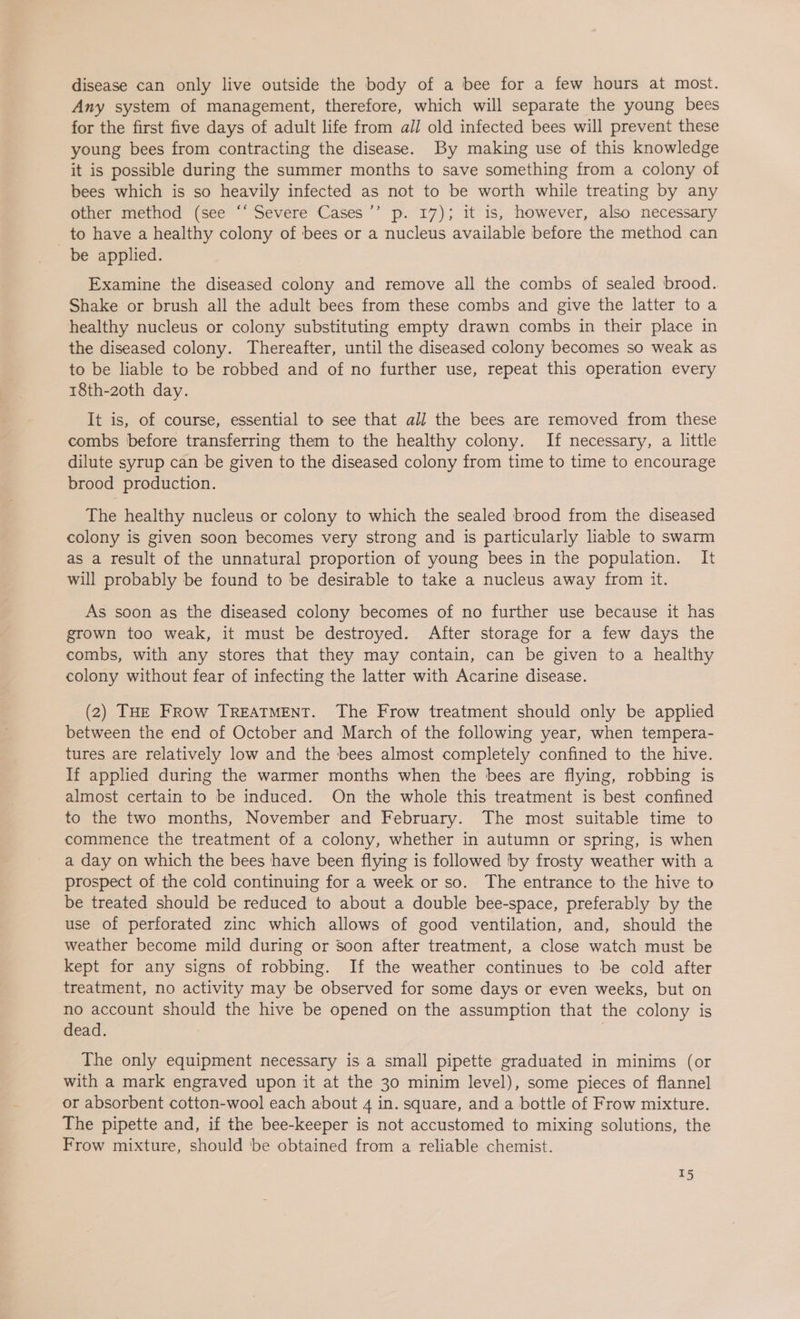 disease can only live outside the body of a bee for a few hours at most. Any system of management, therefore, which will separate the young bees for the first five days of adult life from all old infected bees will prevent these young bees from contracting the disease. By making use of this knowledge it is possible during the summer months to save something from a colony of bees which is so heavily infected as not to be worth while treating by any other method (see “‘ Severe Cases’’ p. 17); it is, however, also necessary to have a healthy colony of bees or a nucleus available before the method can be applied. Examine the diseased colony and remove all the combs of sealed brood. Shake or brush all the adult bees from these combs and give the latter to a healthy nucleus or colony substituting empty drawn combs in their place in the diseased colony. Thereafter, until the diseased colony becomes so weak as to be liable to be robbed and of no further use, repeat this operation every 18th-2oth day. It is, of course, essential to see that all the bees are removed from these combs before transferring them to the healthy colony. If necessary, a little dilute syrup can be given to the diseased colony from time to time to encourage brood production. The healthy nucleus or colony to which the sealed brood from the diseased colony is given soon becomes very strong and is particularly liable to swarm as a result of the unnatural proportion of young bees in the population. It will probably be found to be desirable to take a nucleus away from it. As soon as the diseased colony becomes of no further use because it has grown too weak, it must be destroyed. After storage for a few days the combs, with any stores that they may contain, can be given to a healthy colony without fear of infecting the latter with Acarine disease. (2) THE FRow TREATMENT. The Frow treatment should only be applied between the end of October and March of the following year, when tempera- tures are relatively low and the bees almost completely confined to the hive. If applied during the warmer months when the bees are flying, robbing is almost certain to be induced. On the whole this treatment is best confined to the two months, November and February. The most suitable time to commence the treatment of a colony, whether in autumn or spring, is when a day on which the bees have been flying is followed by frosty weather with a prospect of the cold continuing for a week or so. The entrance to the hive to be treated should be reduced to about a double bee-space, preferably by the use of perforated zinc which allows of good ventilation, and, should the weather become mild during or Soon after treatment, a close watch must be kept for any signs of robbing. If the weather continues to be cold after treatment, no activity may be observed for some days or even weeks, but on no account should the hive be opened on the assumption that the colony is dead. The only equipment necessary is a small pipette graduated in minims (or with a mark engraved upon it at the 30 minim level), some pieces of flannel or absorbent cotton-wool each about 4 in. square, and a bottle of Frow mixture. The pipette and, if the bee-keeper is not accustomed to mixing solutions, the Frow mixture, should ‘be obtained from a reliable chemist. T5