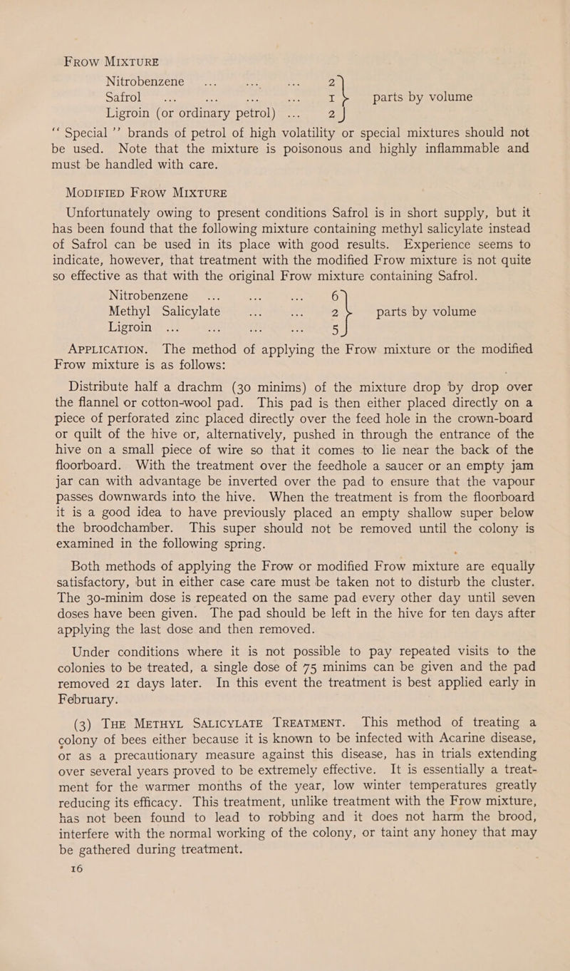 Frow MIXTURE Nitrobenzene .... whe a 2 DLO lee uae ®, I parts by volume Ligroin (or ordinary petrol) 6 2 J ‘“ Special ’’ brands of petrol of high volatility or special mixtures should not be used. Note that the mixture is poisonous and highly inflammable and must be handled with care. MODIFIED FRow MIXTURE Unfortunately owing to present conditions Safrol is in short supply, but it has been found that the following mixture containing methyl salicylate instead of Safrol can be used in its place with good results. Experience seems to indicate, however, that treatment with the modified Frow mixture is not quite so effective as that with the original Frow mixture containing Safrol. INTO benzene ‘oe hase 6 Methyl reat ae ar 2 parts by volume Dieroines aa 3 5 APPLICATION. ‘The method of applying the Frow mixture or the modified Frow mixture is as follows: Distribute half a drachm (30 minims) of the mixture drop by drop over the flannel or cotton-wool pad. This pad is then either placed directly on a piece of perforated zinc placed directly over the feed hole in the crown-board or quilt of the hive or, alternatively, pushed in through the entrance of the hive on a small piece of wire so that it comes to lie near the back of the floorboard. With the treatment over the feedhole a saucer or an empty jam jar can with advantage be inverted over the pad to ensure that the vapour passes downwards into the hive. When the treatment is from the floorboard it is a good idea to have previously placed an empty shallow super below the broodchamber. This super should not be removed until the colony is examined in the following spring. Both methods of applying the Frow or modified Frow mixture are equally satisfactory, but in either case care must be taken not to disturb the cluster. The 30-minim dose is repeated on the same pad every other day until seven doses have been given. The pad should be left in the hive for ten days after applying the last dose and then removed. Under conditions where it is not possible to pay repeated visits to the colonies to be treated, a single dose of 75 minims can be given and the pad removed 21 days later. In this event the treatment is best applied early in February. (3) THe MeTHYL SALICYLATE TREATMENT. This method of treating a colony of bees either because it is known to be infected with Acarine disease, or as a precautionary measure against this disease, has in trials extending over several years proved to be extremely effective. It is essentially a treat- ment for the warmer months of the year, low winter temperatures greatly reducing its efficacy. This treatment, unlike treatment with the Frow mixture, has not been found to lead to robbing and it does not harm the brood, interfere with the normal working of the colony, or taint any honey that may be gathered during treatment.