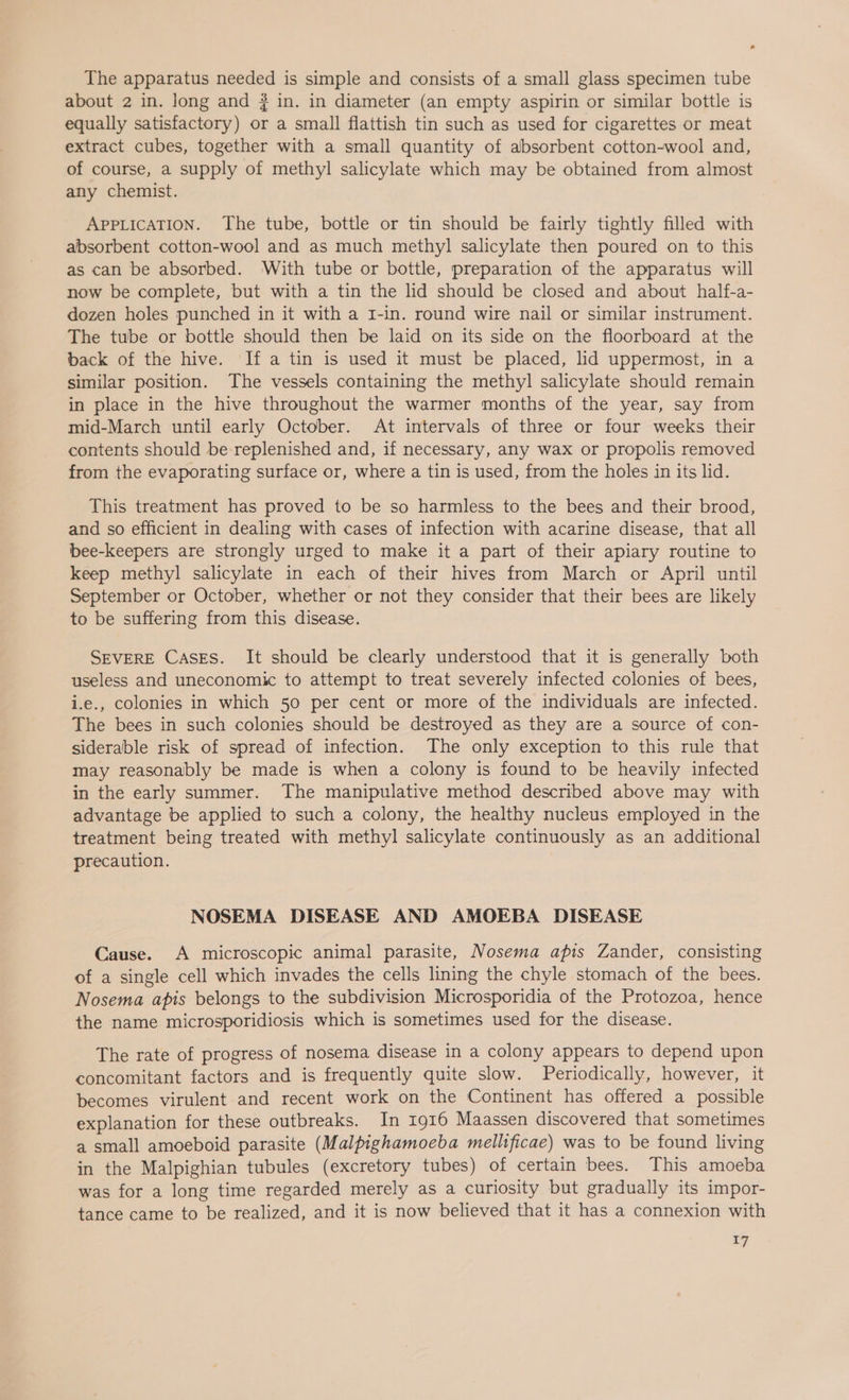 The apparatus needed is simple and consists of a small glass specimen tube about 2 in. long and # in. in diameter (an empty aspirin or similar bottle is equally satisfactory) or a small flattish tin such as used for cigarettes or meat extract cubes, together with a small quantity of absorbent cotton-wool and, of course, a supply of methyl salicylate which may be obtained from almost any chemist. APPLICATION. The tube, bottle or tin should be fairly tightly filled with absorbent cotton-wool and as much methyl salicylate then poured on to this as can be absorbed. With tube or bottle, preparation of the apparatus will now be complete, but with a tin the lid should be closed and about half-a- dozen holes punched in it with a I-in. round wire nail or similar instrument. The tube or bottle should then be laid on its side on the floorboard at the back of the hive. If a tin is used it must be placed, lid uppermost, in a similar position. The vessels containing the methyl salicylate should remain in place in the hive throughout the warmer months of the year, say from mid-March until early October. At intervals of three or four weeks their contents should be replenished and, if necessary, any wax or propolis removed from the evaporating surface or, where a tin is used, from the holes in its lid. This treatment has proved to be so harmless to the bees and their brood, and so efficient in dealing with cases of infection with acarine disease, that all bee-keepers are strongly urged to make it a part of their apiary routine to keep methyl salicylate in each of their hives from March or April until September or October, whether or not they consider that their bees are likely to be suffering from this disease. SEVERE Cases. It should be clearly understood that it is generally both useless and uneconomic to attempt to treat severely infected colonies of bees, i.e., colonies in which 50 per cent or more of the individuals are infected. The bees in such colonies should be destroyed as they are a source of con- siderable risk of spread of infection. The only exception to this rule that may reasonably be made is when a colony is found to be heavily infected in the early summer. The manipulative method described above may with advantage be applied to such a colony, the healthy nucleus employed in the treatment being treated with methyl salicylate continuously as an additional precaution. NOSEMA DISEASE AND AMOEBA DISEASE Cause. A microscopic animal parasite, Nosema apis Zander, consisting of a single cell which invades the cells lining the chyle stomach of the bees. Nosema apis belongs to the subdivision Microsporidia of the Protozoa, hence the name microsporidiosis which is sometimes used for the disease. The rate of progress of nosema disease in a colony appears to depend upon concomitant factors and is frequently quite slow. Periodically, however, it becomes virulent and recent work on the Continent has offered a possible explanation for these outbreaks. In 1916 Maassen discovered that sometimes a small amoeboid parasite (Malpighamoeba mellificae) was to be found living in the Malpighian tubules (excretory tubes) of certain bees. This amoeba was for a long time regarded merely as a curiosity but gradually its impor- tance came to be realized, and it is now believed that it has a connexion with