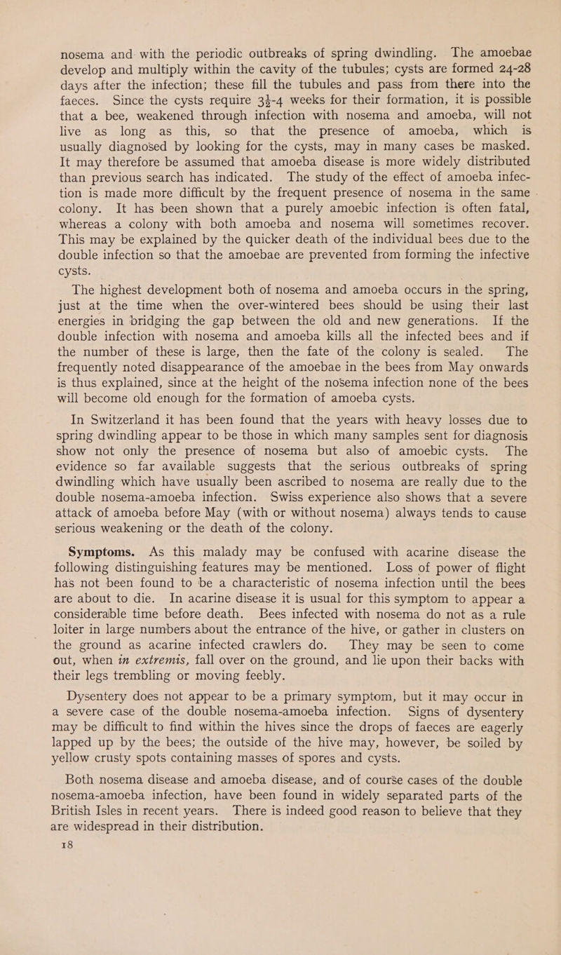 nosema and: with the periodic outbreaks of spring dwindling. The amoebae develop and multiply within the cavity of the tubules; cysts are formed 24-28 days after the infection; these fill the tubules and pass from there into the faeces. Since the cysts require 34-4 weeks for their formation, it is possible that a bee, weakened through infection with nosema and amoeba, will not live as long as this, so that the presence of amoeba, which is usually diagnosed by looking for the cysts, may in many cases be masked. It may therefore be assumed that amoeba disease is more widely distributed than previous search has indicated. The study of the effect of amoeba infec- tion is made more difficult by the frequent presence of nosema in the same colony. It has been shown that a purely amoebic infection is often fatal, whereas a colony with both amoeba and nosema will sometimes recover. This may be explained by the quicker death of the individual bees due to the double infection so that the amoebae are prevented from forming the infective cysts. The highest development both of nosema and amoeba occurs in the spring, just at the time when the over-wintered bees should be using their last energies in bridging the gap between the old and new generations. If the double infection with nosema and amoeba kills all the infected bees and if the number of these is large, then the fate of the colony is sealed. The frequently noted disappearance of the amoebae in the bees from May onwards is thus explained, since at the height of the noSema infection none of the bees will become old enough for the formation of amoeba cysts. In Switzerland it has been found that the years with heavy losses due to spring dwindling appear to be those in which many samples sent for diagnosis show not only the presence of nosema but also of amoebic cysts. The evidence so far available suggests that the serious outbreaks of spring dwindling which have usually been ascribed to nosema are really due to the double nosema-amoeba infection. Swiss experience also shows that a severe attack of amoeba before May (with or without nosema) always tends to cause serious weakening or the death of the colony. Symptoms. As this malady may be confused with acarine disease the following distinguishing features may be mentioned. Loss of power of flight has not been found to be a characteristic of nosema infection until the bees are about to die. In acarine disease it is usual for this symptom to appear a considerable time before death. Bees infected with nosema do not as a rule loiter in large numbers about the entrance of the hive, or gather in clusters on the ground as acarine infected crawlers do. They may be seen to come out, when in extremis, fall over on the ground, and lie upon their backs with their legs trembling or moving feebly. Dysentery does not appear to be a primary symptom, but it may occur in a severe case of the double nosema-amoeba infection. Signs of dysentery may be difficult to find within the hives since the drops of faeces are eagerly lapped up by the bees; the outside of the hive may, however, be soiled by yellow crusty spots containing masses of spores and cysts. Both nosema disease and amoeba disease, and of course cases of the double nosema-amoeba infection, have been found in widely separated parts of the British Isles in recent years. There is indeed good reason to believe that they are widespread in their distribution.