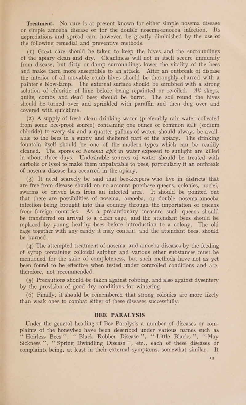 Treatment. No cure is at present known for either simple nosema disease or simple amoeba disease or for the double nosema-amoeba infection. Its depredations and spread can, however, be greatly diminished by the use of the following remedial and preventive methods. (1) Great care should be taken to keep the hives and the surroundings of the apiary clean and dry. ‘Cleanliness will not in itself secure immunity from disease, but dirty or damp surroundings lower the vitality of the bees and make them more susceptible to an attack. After an outbreak of disease the interior of all movable comb hives should be thoroughly charred with a painter’s blow-lamp. The external surface should be scrubbed with a strong solution of chloride of lime before being repainted or re-oiled. All skeps, quilts, combs and dead bees should be burnt. The soil round the hives should be turned over and sprinkled with paraffin and then dug over and covered with quicklime. (2) A supply of fresh clean drinking water (preferably rain-water collected from some bee-proof source) containing one ounce of common salt (sodium chloride) to every six and a quarter gallons of water, should always be avail- able to the bees in a sunny and sheltered part of the apiary. The drinking fountain itself should be one of the modern types which can be readily cleaned. The spores of Nosema apis in water exposed to sunlight are killed in about three days. Undesirable sources of water should be treated with carbolic or lysol to make them unpalatable to bees, particularly if an outbreak of nosema disease has occurred in the apiary. (3) It need scarcely be said that bee-keepers who live in districts that are free from disease should on no account purchase queens, colonies, nuclei, swarms or driven bees from an infected area. It should be pointed out that there are possibilities of nosema, amoeba, or double nosema-amoeba infection being brought into this country through the importation of queens from foreign countries. As a precautionary measure such queens should be transferred on arrival to a clean cage, and the attendant bees should be replaced by young healthy bees before introduction to a colony. The old cage together with any candy it may contain, and the attendant bees, should be burned. (4) The attempted treatment of nosema and amoeba diseases by the feeding of syrup containing colloidal sulphur and various other substances must be mentioned for the sake of completeness, but such methods have not as yet been found to be effective when tested under controlled conditions and are, therefore, not recommended. (5) Precautions should be taken against robbing, and also against dysentery by the provision of good dry conditions for wintering. (6) Finally, it should be remembered that strong colonies are more likely than weak ones to combat either of these diseases successfully. BEE PARALYSIS Under the general heading of Bee Paralysis a number of diseases or com- plaints of the honeybee have been described under various names such as webtamtess ces” *, “* Black Kobber Disease’, “ Little Blacks’; ““ May Sickness ’’, ‘‘ Spring Dwindling Disease ’’, etc., each of these diseases or complaints being, at least in their external symptoms, somewhat similar. It