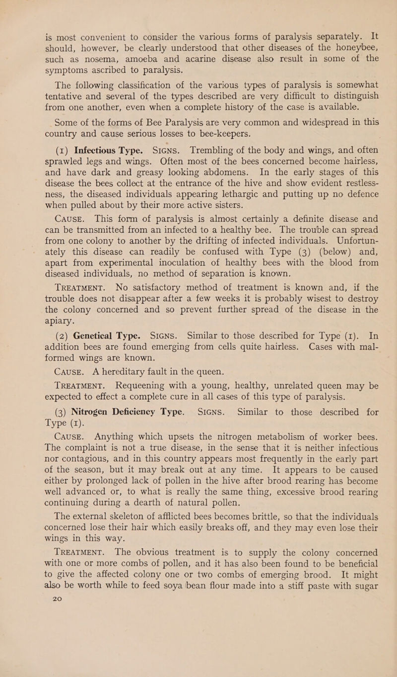 is most convenient to consider the various forms of paralysis separately. It should, however, be clearly understood that other diseases of the honeybee, such as nosema, amoeba and acarine disease also result in some of the symptoms ascribed to paralysis. The following classification of the various types of paralysis is somewhat tentative and several of the types described are very difficult to distinguish from one another, even when a complete history of the case is available. Some of the forms of Bee Paralysis are very common and widespread in this country and cause serious losses to bee-keepers. (1) Infectious Type. Sicns. Trembling of the body and wings, and often sprawled legs and wings. Often most of the bees concerned become hairless, and have dark and greasy looking abdomens. In the early stages of this disease the bees collect at the entrance of the hive and show evident restless- ness, the diseased individuals appearing lethargic and putting up no defence when pulled about by their more active sisters. Cause. This form of paralysis is almost certainly a definite disease and can be transmitted from an infected to a healthy bee. The trouble can spread from one colony to another by the drifting of infected individuals. Unfortun- ately this disease can readily be confused with Type (3) (below) and, apart from experimental inoculation of healthy bees with the blood from diseased individuals, no method of separation is known. TREATMENT. No satisfactory method of treatment is known and, if the trouble does not disappear after a few weeks it is probably wisest to destroy the colony concerned and so prevent further spread of the disease in the aplary. (2) Genetical Type. SIGNS. Similar to those described for Type (z). In addition bees are found emerging from cells quite hairless. Cases with mal- formed wings are known. Cause. A hereditary fault in the queen. TREATMENT. Requeening with a young, healthy, unrelated queen may be expected to effect a complete cure in all cases of this type of paralysis. (3) Nitrogen Deficiency Type. Sicns. Similar to those described for Type (2). Cause. Anything which upsets the nitrogen metabolism of worker bees. The complaint is not a true disease, in the sense that it is neither infectious nor contagious, and in this country appears most frequently in the early part of the season, but it may break out at any time. It appears to be caused either by prolonged lack of pollen in the hive after brood rearing has become well advanced or, to what is really the same thing, excessive brood rearing continuing during a dearth of natural pollen. The external skeleton of afflicted bees becomes brittle, so that the individuals concerned lose their hair which easily breaks off, and they may even lose their wings in this way. TREATMENT. The obvious treatment is to supply the colony concerned with one or more combs of pollen, and it has also been found to be beneficial to give the affected colony one or two combs of emerging brood. It might also be worth while to feed soya bean flour made into a stiff paste with sugar