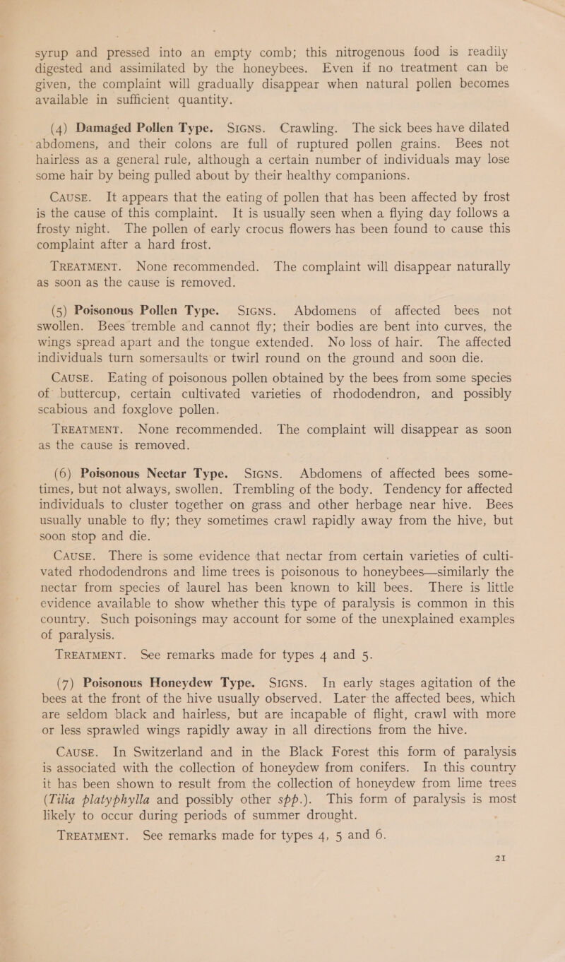 syrup and pressed into an empty comb; this nitrogenous food is readily digested and assimilated by the honeybees. Even if no treatment can be given, the complaint will gradually disappear when natural pollen becomes available in sufficient quantity. (4) Damaged Pollen Type. SicNns. Crawling. The sick bees have dilated abdomens, and their colons are full of ruptured pollen grains. Bees not hairless as a general rule, although a certain number of individuals may lose some hair by being pulled about by their healthy companions. Cause. It appears that the eating of pollen that has been affected by frost is the cause of this complaint. It is usually seen when a flying day follows a frosty night. The pollen of early crocus flowers has been found to cause this complaint after a hard frost. TREATMENT. None recommended. The complaint will disappear naturally as soon as the cause is removed. (5) Poisonous Pollen Type. Sicns. Abdomens of affected bees not swollen. Bees tremble and cannot fly; their bodies are bent into curves, the Wings spread apart and the tongue extended. No loss of hair. The affected individuals turn somersaults or twirl round on the ground and soon die. Cause. Eating of poisonous pollen obtained by the bees from some species of buttercup, certain cultivated varieties of rhododendron, and _ possibly scabious and foxglove pollen. TREATMENT. None recommended. The complaint will disappear as soon as the cause is removed. (6) Poisonous Nectar Type. Sicns. Abdomens of affected bees some- times, but not always, swollen. Trembling of the body. Tendency for affected individuals to cluster together on grass and other herbage near hive. Bees usually unable to fly; they sometimes crawl rapidly away from the hive, but soon stop and die. CAUSE. There is some evidence that nectar from certain varieties of culti- vated rhododendrons and lime trees is poisonous to honeybees—similarly the nectar from species of laurel has been known to kill bees. There is little evidence available to show whether this type of paralysis is common in this country. Such poisonings may account for some of the unexplained examples of paralysis. TREATMENT. See remarks made for types 4 and 5. (7) Poisonous Honeydew Type. Sicns. In early stages agitation of the bees at the front of the hive usually observed. Later the affected bees, which are seldom black and hairless, but are incapable of flight, crawl with more or less sprawled wings rapidly away in all directions from the hive. Cause. In Switzerland and in the Black Forest this form of paralysis is associated with the collection of honeydew from conifers. In this country it has been shown to result from the collection of honeydew from lime trees (Tilia platyphylla and possibly other spp.). This form of paralysis is most likely to occur during periods of summer drought. | TREATMENT. See remarks made for types 4, 5 and 6.