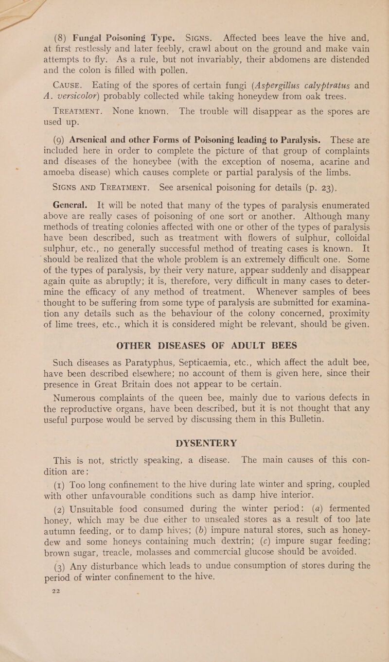 (8) Fungal Poisoning Type. Sicns. Affected bees leave the hive and, at first restlessly and later feebly, crawl about on the ground and make vain attempts to fly. As a rule, but not invariably, their abdomens are distended and the colon is filled with pollen. CausE. Eating of the spores of certain fungi (Aspergillus calyptratus and A. versicolor) probably collected while taking honeydew from oak trees. TREATMENT. None known. The trouble will disappear as the spores are used up. (9) Arsenical and other Forms of Poisoning leading to Paralysis. These are included here in order to complete the picture of that group of complaints and diseases of the honeybee (with the exception of nosema, acarine and amoeba disease) which causes complete or partial paralysis of the limbs. SIGNS AND TREATMENT. See arsenical poisoning for details (p. 23), General. It will be noted that many of the types of paralysis enumerated above are really cases of poisoning of one sort or another. Although many methods of treating colonies affected with one or other of the types of paralysis have been described, such as treatment with flowers of sulphur, colloidal sulphur, etc., no generally successful method of treating cases is known. It ‘should be realized that the whole problem is an extremely difficult one. Some of the types of paralysis, by their very nature, appear suddenly and disappear again quite as abruptly; it is, therefore, very difficult in many cases to deter- mine the efficacy of any method of treatment. Whenever samples of bees thought to be suffering from some type of paralysis are submitted for examina- tion any details such as the behaviour of the colony concerned, proximity of lime trees, etc., which it is considered might be relevant, should be given. OTHER DISEASES OF ADULT BEES Such diseases as Paratyphus, Septicaemia, etc., which affect the adult bee, have been described elsewhere; no account of them is given here, since their presence in Great Britain does not appear to be certain. Numerous complaints of the queen bee, mainly due to various defects in the reproductive organs, have been described, but it is not thought that any useful purpose would be served by discussing them in this Bulletin. DYSENTERY This is not, strictly speaking, a disease. The main causes of this con- dition are: (1) Too long confinement to the hive during late winter and spring, coupled with other unfavourable conditions such as damp hive interior. (2) Unsuitable food consumed during the winter period: (a) fermented honey, which may be due either to unsealed stores as a result of too late autumn feeding, or to damp hives; (b) impure natural stores, such as honey- dew and some honeys containing much dextrin; (c) impure sugar feeding; brown sugar, treacle, molasses and commercial glucose should be avoided. (3) Any disturbance which leads to undue consumption of stores during the period of winter confinement to the hive.