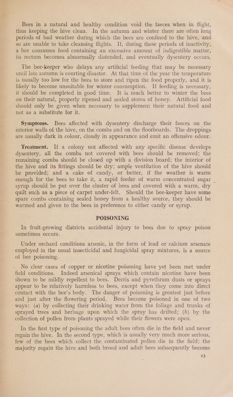 Bees in a natural and healthy condition void the faeces when in flight, thus keeping the hive clean. In the autumn and winter there are often long periods of bad weather during which the bees are confined to the hive, and so are unable to take cleansing flights. If, during these periods of inactivity, a bee consumes food containing an excessive amount of indigestible matter, its rectum becomes abnormally distended, and eventually dysentery occurs. The bee-keeper who delays any artificial feeding that may be necessary until late autumn is courting disaster. At that time of the year the temperature is usually too low for the bees to store and ripen the food properly, and it is likely to become unsuitable for winter consumption. If feeding is necessary, it should be completed in good time. It is much better to winter the bees on their natural, properly ripened and sealed stores of honey. Artificial food should only be given when necessary to supplement their natural food and not as a substitute for it. Symptoms. Bees affected with dysentery discharge their faeces on the interior walls of the hive, on the combs and on the floorboards. The droppings are usually dark in colour, cloudy in appearance and emit an offensive odour. Treatment. If a colony not affected with any specific disease develops dysentery, all the combs not covered with bees should be removed; the remaining combs should be closed up with a division board; the interior of the hive and its fittings should be dry; ample ventilation of the hive should be provided; and a cake of candy, or better, if the weather is warm enough for the bees to take it, a rapid feeder of warm concentrated sugar | syrup should be put over the cluster of bees and covered with a warm, dry quilt such as a piece of carpet under-felt. Should the bee-keeper have some spare combs containing sealed honey from a healthy source, they should be warmed and given to the bees in preference to either candy or syrup. POISONING In fruit-growing districts accidental injury to bees due to spray poison sometimes occurs. Under orchard conditions arsenic, in the form of lead or calcium arsenate employed in the usual insecticidal and fungicidal spray mixtures, is a source of bee poisoning. No clear cases of copper or nicotine poisoning have yet been met under field conditions. Indeed arsenical sprays which contain nicotine have been shown to be mildly repellent to bees. Derris and pyrethrum dusts or sprays appear to be relatively harmless to bees, except when they come into direct contact with the bee’s body. The danger of poisoning is greatest just before and just after the flowering period. Bees become poisoned in one of two ways: (a) by collecting their drinking water from the foliage and trunks of sprayed trees and herbage upon which the spray has drifted; (b) by the collection of pollen from plants sprayed while their flowers were open. In the first type of poisoning the adult bees often die in the field and never regain the hive. In the second type, which is usually very much more serious, few of the bees which collect the contaminated pollen die in the field; the majority regain the hive and both brood and adult bees subsequently become