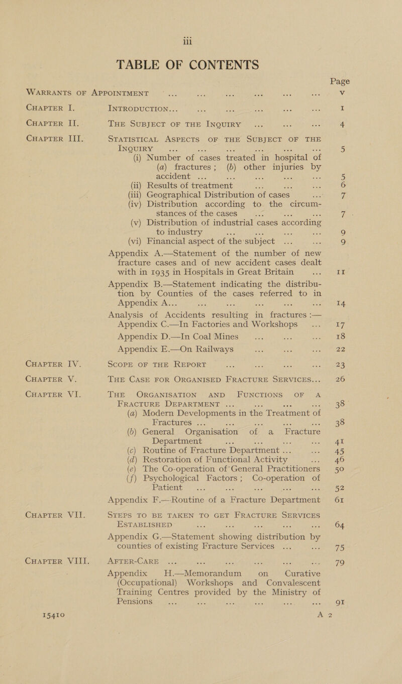 TABLE OF CONTENTS Page WARRANTS OF APPOINTMENT ... eat ane tue oe Ris Vv CHAPTER I. INTRODUCTION... &lt;a die sts Jes a a: CHAPTER II. THE SUBJECT OF THE INQUIRY ... Ba as 4 CHAPTER III. STATISTICAL ASPECTS OF THE Seas OF THE TNOUIRM Oc 5 (i) Number of cases treated in hospital of (a) fractures; (6) other injuries by accident ee ioe ane 5 (ii) Results of treatment 6 (iii) Geographical Distribution of cases. 7 (iv) Distribution according to the circum- stances of the cases As st (v) Distribution of industrial cases according to industry Sa 9 (vi) Financial aspect of. the subject 9 Appendix A.—Statement of the number of new fracture cases and of new accident cases dealt with in 1935 in Hospitals in Great Britain Ae Appendix B.—Statement indicating the distribu- tion by Counties of the cases. referred to in Appendix A.. a oy ese | Analysis of Va. ee ie in fractures :— Appendix C.—In Factories and Workshops ... L7 Appendix D.—In Coal Mines es nae Svat EO Appendix E.—On Railways Pe sae merhaei CHAPTER IV. SCOPE OF THE REPORT ie iy: cae es 23 CHAPTER V. THE CASE FOR ORGANISED FRACTURE SERVICES... 26 CHAPTER VI. THE ORGANISATION AND FUNCTIONS OF A FRACTURE DEPARTMENT ... aS (a) Modern Developments in the Treatment of Fractures: 5): : eo. 38 (0) General Organisation of a FE racture Department ; ‘f Fst el ) Routine of Fracture Department .. 1Gh: Mesa ) Restoration of Functional Activity eed Ae ) The Co-operation of’General Practitioners 50 ) Psychological Factors ; ae aso of Patient? ..5 52 Appendix F.—Routine of a Fracture ee ciey 61 (¢ (d (e ( CHAPTER VII. STEPS TO BE TAKEN TO GET FRACTURE SERVICES ESTABLISHED es 64 Appendix G.—Statement Aine ‘distabation by counties of existing Fracture Services ... 75 CuHapPTerR VIII. AFTER-CARE ... ee en Oe me yee 716 Appendix H.—Memorandum on _ Curative (Occupational) Workshops and Convalescent Training Centres ee Loe the use of Pensions Fok ; QI 15410 a2