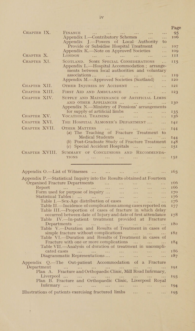 CHAPTER CHAPTER CHAPTER CHAPTER CHAPTER CHAPTER CHAPTER CHAPTER CHAPTER CHAPTER iV TX. FINANCE Appendix I. —Contributory Schemes Appendix J.—Powers of Local Authority to Provide or Subsidise Hospital Treatment Appendix K.—Note on ae Societies xX. LONDON iy &gt;, a8 SCOTLAND. Shue ae Costs eee Appendix L.—Hospital Accommodation ; arrange- ments between local authorities and voluntary associations . Appendix M. — Approved Societies (Scotland) ET, OTHER INJURIES BY ACCIDENT Xi First AID AND AMBULANCE a SY’. SUPPLY AND MAINTENANCE OF ARTIFICIAL LIMBS AND OTHER APPLIANCES ... Appendix N.—Ministry of Pensions’ arrangements for supply of artificial limbs a “ DONG VOCATIONAL TRAINING a XVI. THE HospiraAL ALMONER’S DEPARTMENT ... XVII. OTHER MATTERS (a) The Teaching of Fracture ‘Treatment to Medical Students... (6) Post-Graduate Study of Fracture Treatment (c) Special Accident Hospitals rf XVIII. SUMMARY OF CONCLUSIONS AND RECOMMENDA- TIONS Table I.—Sex-Age distribution of cases es Table II.—Incidence of complications among cases reported o1 on Table III.—Proportion of cases of fracture in which delay occurred between date of Injury and date of first attendance Table IV.—In-patient. treatment provided at Fracture Departments ‘ Table V.—Duration and “Results of Treatment in cases of simple fracture without complications Table VI.—Duration and Results of Treatment in cases of Fracture with one or more complications Table VII.—Analysis of duration of treatment in uncompli- cated cases : sh : esd Diagrammatic Representations . chs Liverpool Infirmary Page 95 106 107 109g Tr 115 119 120 127 123 130 135 136 142 144 144 148 I5I 152 163 166 166 170 176 176 177 178 T8o0 182 184 186 187 IQI 193° 194 195