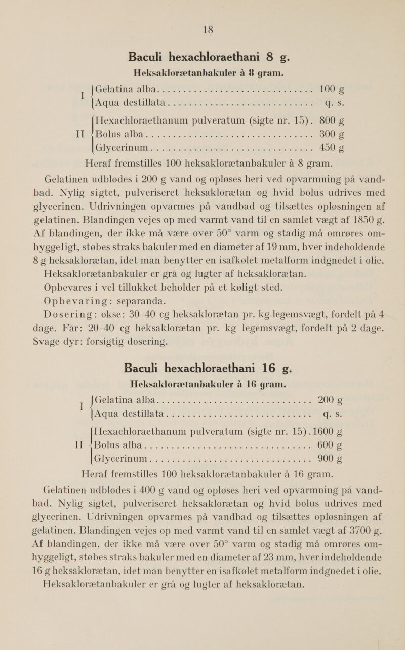 Baculi hexachloraethani 8 g. Heksaklorætanbakuler å 8 gram. Fatima SENSE me TAS RØNN ARENSE EDEL SE RE 100 g Auaudest hils takt AIRES BALEARERNE (55: Hexachloraethanum pulveratum (sigte nr. 15). 800 g Ik Bolius alba 4.053 SERENE 5 SS ARE SER 300 g Glor ns0 23 see NE AE 1 ba ede hr 450 g Heraf fremstilles 100 heksaklorætanbakuler å 8 gram. Gelatinen udblødes i 200 g vand. og opløses heri ved opvarmning på vand- bad. Nylig sigtet, pulveriseret heksaklorætan og hvid bolus udrives med glycerinen. Udrivningen opvarmes på vandbad og tilsættes opløsningen af gelatinen. Blandingen vejes op med varmt vand til en samlet vægt af 1850 g. Af blandingen, der ikke må være over 50” varm og stadig må omrøres om- hyggeligt, støbes straks bakuler med en diameter af 19 mm, hver indeholdende 8 g heksaklorætan, idet man benytter en isafkølet metalform indgnedet i olie. Heksaklorætanbakuler er grå og lugter af heksaklorætan. Opbevares i vel tillukket beholder på et køligt sted. Opbevaring: separanda. Dosering: okse: 30—40 cg heksaklorætan pr. kg legemsvægt, fordelt på 4 dage. Får: 20—40 cg heksaklorætan pr. kg legemsvægt, fordelt på 2 dage. Svage dyr: forsigtig dosering. Baculi hexachloraethani 16 g. Heksaklorætanbakuler å 16 gram. Gel athen REE 200 I É Rila des PEST 2 FE i SANDE SDR LE FG FEBER gæs Feet pulveratum (sigte nr. 15).1600 g |] BEA] 579) ISU 127 øse Bars RE SEE ERE ET SST SS SEES ENE 600 g Krermim. ie Åre eh KHADER SR SES KEE HERE 900 g Heraf fremstilles 100 heksaklorætanbakuler å 16 gram. Gelatinen udblødes i 400 g vand og opløses heri ved opvarmning på vand- bad. Nylig sigtet, pulveriseret heksaklorætan og hvid bolus udrives med glycerinen. Udrivningen opvarmes på vandbad og tilsættes opløsningen af gelatinen. Blandingen vejes op med varmt vand til en samlet vægt af 3700 g. Af blandingen, der ikke må være over 50?” varm og stadig må omrøres om- hyggeligt, støbes straks bakuler med en diameter af 23 mm, hver indeholdende 16 g heksaklorætan, idet man benytter en isafkølet metalform indgnedet i olie. Heksaklorætanbakuler er grå og lugter af heksaklorætan.