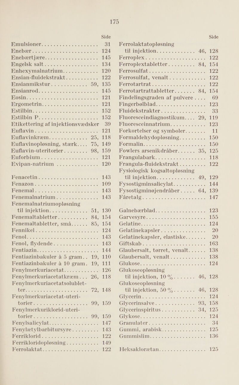 EMUlsSTON er ner UDDØEN BING DES Sa SEE EEN SE SET ENA RE EEN EAR Enebærtjære DIN GEN SEERE! HESS ONE RESEN ERE FREE DE RER nem amt am esEere Ensian-fluidekstrakt Bnsanmiksturs Esrom |RINSTEd IK 0 ARRENE SEERE Es 27 5 SEEREN SENE teret tele TE SENOTA TKS EET BEER ER EEN SERES OSSE SS Fe SER Estilbin aen eter ere te etile ere ere ene ere 78 alen eee tere eneret eee Te le Etikettering af injektionsvædsker Bunavine skete rekte eneret eee SE er EET øre eksl enee rene; eee re Euflavinopløsning, stærk.... Euflavin-uteritorier Euforbium serne meter tere e Serre er ene ere er vel er are eneret eee JR AE RE ET ET SR an ETS se VET fr EC TET 3 serene) ole ele Je el Tee e 1ese le lee sees ene ere ae eo lee fer rer se 0 ae le sml er ed eee: oe ae eee eree oe, Fenemalnatriumopløsning lin gektiones ere erne, Konen makabre Fenemaltabletter, små Fennikel stoleerersrerer eneret sterende] ere eres 5 kjenoksilyudendesssre renee TRONE AN Tre te SER BEREGNES Fentiazinbakuler å 5 gram.. Fentiazinbakuler å 10 gram. Ren ymer karle re Fenylmerkuriacetatkræm ... Fenylmerkuriacetatsolublet- Fenylmerkuriacetat-uteri- BORIS ERE PSA DE SØDT FJER Fenylmerkuriklorid-uteri- UDE og ENE SUSER» SELE IDE MUS SINGS ES SE SR SEERTE PANSER HESS Hente bl bars uesyrereeeee Heri LAS 55 Ra ss ANE NEDEN s Herriklorrdopløsninseemrerereee RET ADNSUSEE DRED SER SEE ERE SEE SEES ER RSS Side 31 124 145 134 120 122 135 145 121 121 152 152 DU, 121 JL ke 149 159 12 120 143 109 143 143 130 154 154 124 143 143 144 TELL TALT 126 118 148 Ferrolaktatopløsning bling ek hon ESS SEE Iver ro pe EN era CE Kerroplextabletter smækre 84, Berk OS AE SE ae TER TEN Ferrosulfat, venalt en AR Rae DE MERETE KOR Ferrotartrattabletter 84, Findelingsgraden af pulvere.... Kinserbølb ad SE rer RE Kluldekstrakter mr SER Fluoresceindiagnostikum.... 29, HiRORes ea eee Forkortelser og symboler....... Formaldehydopløsning......... Korn RE SLS eter Fransulabarktn es sadel Eransula-luidekstrakt ERE Fysiologisk kogsaltopløsning tilSingek tion ss SE HE ysostisminsakre ya eee Fysostigminøjendråber Fåretalg s… …… …&amp; 8 ere one. 0 sl.etelene eler ele kelkde) Galneb æra eee ere NERE CESSNA NS ser EL 20 rene ES EET GERNE TE Sag SSR ES Ser Gelabine kapsler renere Gelatinekapsler, elastiske GEbES KAD TES REN RE SENGE, Glaubersalt, tørret, venalt...... Glaubersalt, venalt Glukose Glukoseopløsning bilsingektronget orne Glukoseopløsning til injektion, 50 % Glycerin Glycerinsalve Glycerinspiritus Glykose EAD St SE Er ERE GUN Mara DIS meeen Gummislim … 666.066 … eee ene. eee 0 øl ke) ne) er el ere lee) jer. 0 eee … eee e0e… myter re. elle ell er Te øl ere ere melle) Vela se Tele ve 568,70, 0 ve ene 5 167 CET ERE si sele 1870) ver vre 6010 ege celler el rene ene Terkel EN el eler ere Heksaklorætan roet 3) et teret ever 6) ve; NØ kø) Tør (8) Side 128 122 154 122 122 122 154 69 123 33 119 123 11 150 150 125 118 122 129 144 139 147 123 155 124 20 20 163 138 138 124