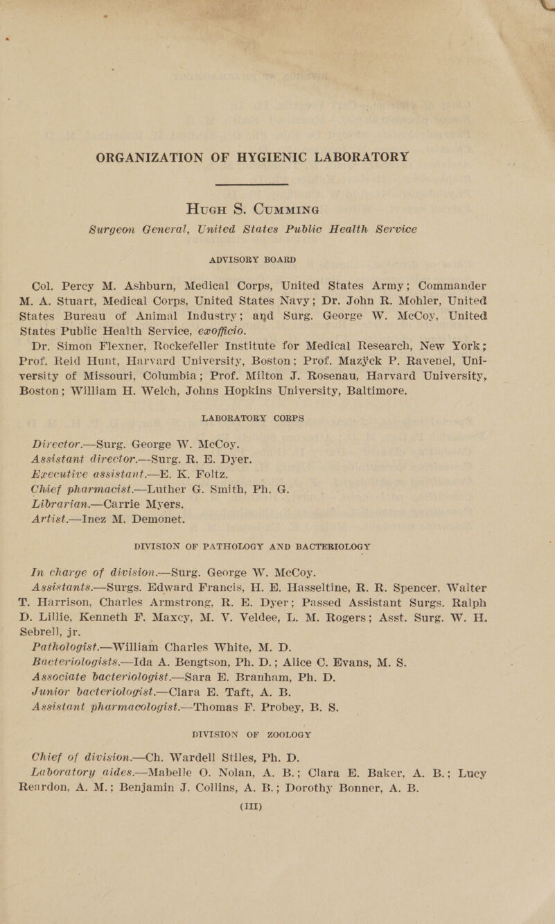 ORGANIZATION OF HYGIENIC LABORATORY Hucu S. CUMMING Surgeon General, United States Public Health Service ADVISORY BOARD Col. Percy M. Ashburn, Medical Corps, United States Army; Commander M. A. Stuart, Medical Corps, United States Navy; Dr. John R. Mohler, United States Bureau of Animal Industry; and Surg. George W. McCoy, United States Public Health Service, exofficio. Dr. Simon Flexner, Rockefeller Institute for Medical Research, New York; Prof. Reid Hunt, Harvard University, Boston; Prof. Maz¥ck P. Ravenel, Uni- versity of Missouri, Columbia; Prof. Milton J. Rosenau, Harvard University, Boston; William H. Welch, Johns Hopkins University, Baltimore. LABORATORY CORPS Director.—Surg. George W. McCoy. Assistant director.—Surg. R. E. Dyer. Heecutive assistant. —E. K. Foltz. Chief pharmacist.—Luther G. Smith, Ph. G. Librarian —Carrie Myers. Artist—Inez M. Demonet. DIVISION OF PATHOLOGY AND BACTERIOLOGY In charge of division—Surg. George W. McCoy. Assistants—Surgs. Edward Francis, H. E. Hasseltine, R. R. Spencer, Walter T. Harrison, Charles Armstrong, R. EH. Dyer; Passed Assistant Surgs. Ralph D. Lillie, Kenneth F. Maxcy, M. V. Veldee, L. M. Rogers; Asst. Surg. W. H. Sebrell, jr. Pathologist—William Charles White, M. D. Bacteriologists—Ida A. Bengtson, Ph. D.; Alice C. Evans, M. S. Associate bacteriologist—Sara E. Branham, Ph. D. Junior bacteriologist—Clara E. Taft, A. B. Assistant pharmacologist.—Thomas F. Probey, B. S. DIVISION OF ZOOLOGY Chief of division—Ch. Wardell Stiles, Ph. D. Laboratory aides—Mabelle O. Nolan, A. B.; Clara E. Baker, A. B.; Lucey Reardon, A. M.; Benjamin J. Collins, A. B.; Dorothy Bonner, A. B. (IIT)