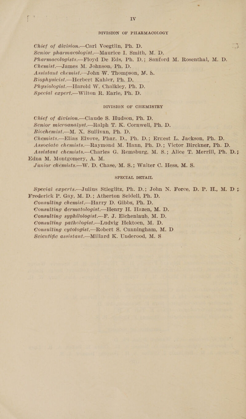 DIVISION OF PHARMACOLOGY Chief of division—Carl Voegtlin, Ph. D. Senior pharmacologist.—Maurice I. Smith, M. D. Pharmacologists—Floyd De Eds, Ph. D.; Sanford M. Rosenthal, M. D. Chemist.—James M. Johnson, Ph. D. Assistant chemist.-—John W. Thompson, M. §. Biophysicist—Herbert Kahler, Ph. D. Physiologist Harold W. Chalkley, Ph. D. Special expert.—Wilton R. Earle, Ph. D. DIVISION OF CHEMISTRY Chief of division—Claude S. Hudson, Ph. D. Senior microandalyst.—Ralph T. K. Cornwell, Ph. D. Biochemist.—M. X. Sullivan, Ph. D. Chemists.—Elias Elvove, Phar. D., Ph. D.; Ernest L. Jackson, Ph. D. Associate chemists-—Raymond M. Hann, Ph. D.; Victor Birekner, Ph. D. Assistant chemists.—Charles G. Remsburg, M. 8.; Alice T. Merrill, Ph. D. een Junior chemists —W. D. Chase;‘M. S.; Walter C. Hess, M. S. SPECIAL DETAIL Special experts—Julius Stieglitz, Ph. D.; John N. Force, D. P. H., M. D; Consulting chemist—Harry D. Gibbs, Ph. D. Consulting dermatologist—Henry H. Hazen, M. D. Consulting syphilologist—-F. J. Eichenlaub, M. D. Consulting pathologist —Ludvig Hektoen, M. D. Consulting cytologist—Robert S. Cunningham, M. D. Scientific assistant——Millard K. Underood, M. S