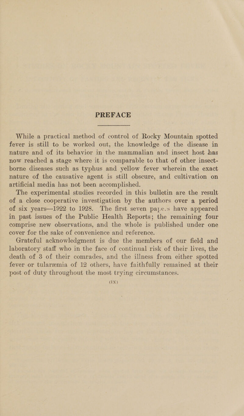 PREFACE While a practical method of control of Rocky Mountain spotted fever is still to be worked out, the knowledge of the disease in nature and of its behavior in the mammalian and insect host has now reached a stage where it is comparable to that of other insect- borne diseases such as typhus and yellow fever wherein the exact nature of the causative agent is still obscure, and cultivation on artificial media has not been accomplished. The experimental studies recorded in this bulletin are the result of a close cooperative investigation by the authors over a period of six years—1922 to 1928. The first seven pape.s have appeared in past issues of the Public Health Reports; the remaining four comprise new observations, and the whole is published under one cover for the sake of convenience and reference. Grateful acknowledgment is due the members of our field and laboratory staif who in the face of continual risk of their lives, the death of 3 of their comrades, and the illness from either spotted fever or tularemia of 12 others, have faithfully remained at their post of duty throughout the most trying circumstances. (1X)