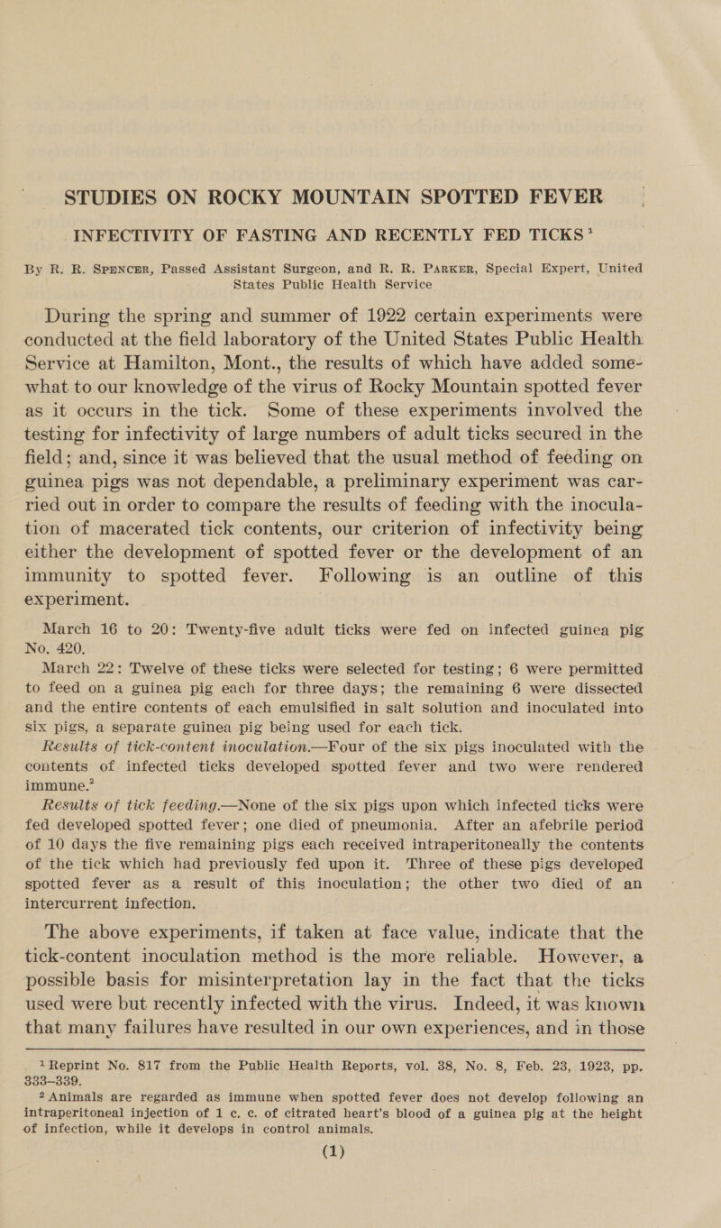 STUDIES ON ROCKY MOUNTAIN SPOTTED FEVER INFECTIVITY OF FASTING AND RECENTLY FED TICKS’ By R. R. Sppncmr, Passed Assistant Surgeon, and R. R. Parker, Special Expert, United States Public Health Service During the spring and summer of 1922 certain experiments were conducted at the field laboratory of the United States Public Health Service at Hamilton, Mont., the results of which have added some- what to our knowledge of the virus of Rocky Mountain spotted fever as it occurs in the tick. Some of these experiments involved the testing for infectivity of large numbers of adult ticks secured in the field; and, since it was believed that the usual method of feeding on guinea pigs was not dependable, a preliminary experiment was car- ried out in order to compare the results of feeding with the inocula- tion of macerated tick contents, our criterion of infectivity being either the development of spotted fever or the development of an immunity to spotted fever. Following is an outline of this experiment. March 16 to 20: Twenty-five adult ticks were fed on infected guinea pig No, 420. March 22: Twelve of these ticks were selected for testing; 6 were permitted to feed on a guinea pig each for three days; the remaining 6 were dissected and the entire contents of each emulsified in salt solution and inoculated into Six pigs, a separate guinea pig being used for each tick. Results of tick-content inoculation.—Four of the six pigs inoculated with the contents of infected ticks developed spotted fever and two were rendered immune.” Results of tick feeding.—None of the six pigs upon which infected ticks were fed developed spotted fever; one died of pneumonia. After an afebrile period of 10 days the five remaining pigs each received intraperitoneally the contents of the tick which had previously fed upon it. Three of these pigs developed spotted fever as a result of this inoculation; the other two died of an intercurrent infection. The above experiments, if taken at face value, indicate that the tick-content inoculation method is the more reliable. However, a possible basis for misinterpretation lay in the fact that the ticks used were but recently infected with the virus. Indeed, it was known that many failures have resulted in our own experiences, and in those  1 Reprint No. 817 from the Public Health Reports, vol. 38, No. 8, Feb. 23, 1923, pp. 333-339. 2 Animals are regarded as immune when spotted fever does not develop following an intraperitoneal injection of 1 c. c. of citrated heart’s blood of a guinea pig at the height of infection, while it develops in control animals.