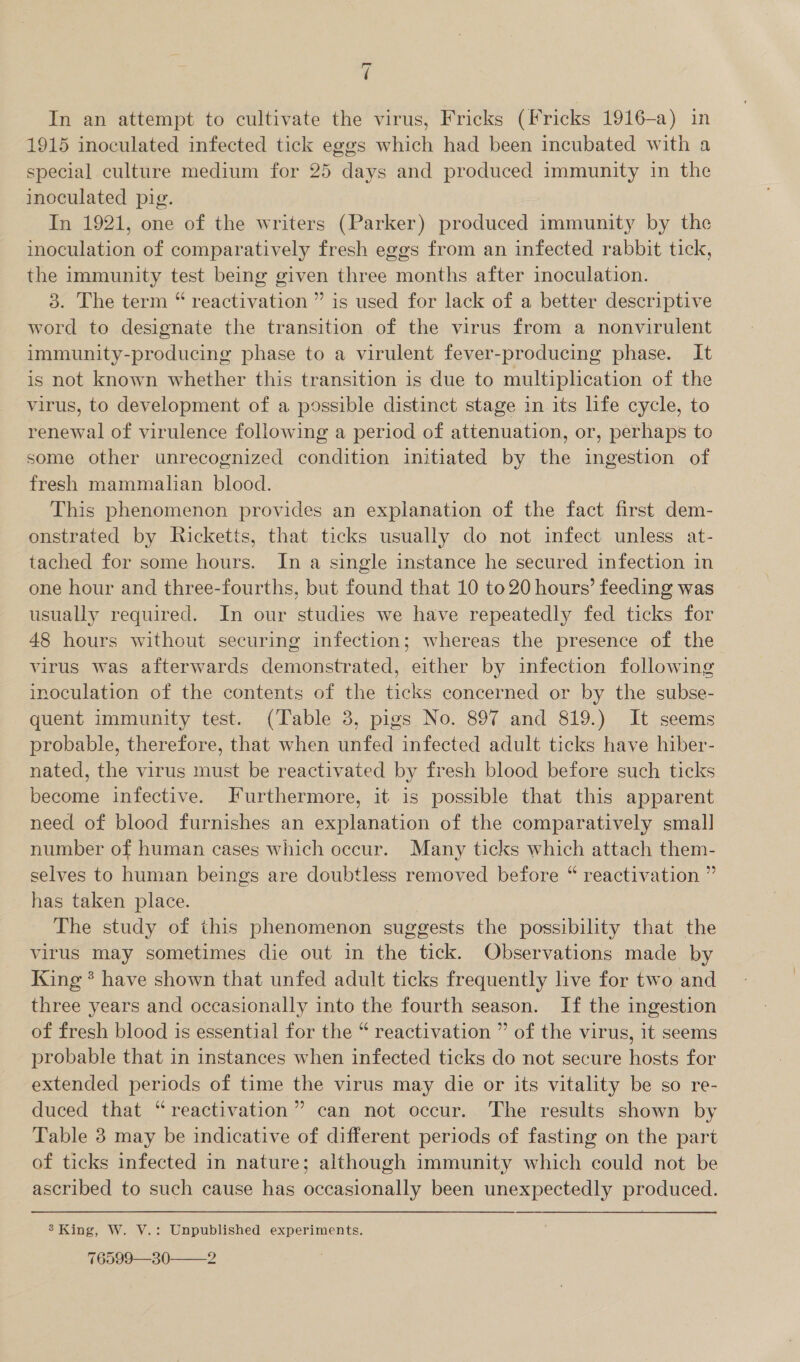 In an attempt to cultivate the virus, Fricks (Fricks 1916-a) in 1915 inoculated infected tick eggs which had been incubated with a special culture medium for 25 days and produced immunity in the inoculated pig. In 1921, one of the writers (Parker) produced immunity by the inoculation of comparatively fresh eggs from an infected rabbit tick, the immunity test being given three months after inoculation. 3. The term “ reactivation ” is used for lack of a better descriptive word to designate the transition of the virus from a nonvirulent immunity-producing phase to a virulent fever-producing phase. It is not known whether this transition is due to multiplication of the virus, to development of a possible distinct stage in its life cycle, to renewal of virulence following a period of attenuation, or, perhaps to some other unrecognized condition initiated by the ingestion of fresh mammalian blood. This phenomenon provides an explanation of the fact first dem- onstrated by Ricketts, that ticks usually do not infect unless at- tached for some hours. In a single instance he secured infection in one hour and three-fourths, but found that 10 to 20 hours’ feeding was usually required. In our studies we have repeatedly fed ticks for 48 hours without securing infection; whereas the presence of the virus was afterwards demonstrated, either by infection following inoculation of the contents of the ticks concerned or by the subse- quent immunity test. (Table 3, pigs No. 897 and 819.) It seems probable, therefore, that when unfed infected adult ticks have hiber- nated, the virus must be reactivated by fresh blood before such ticks become infective. Furthermore, it is possible that this apparent need of blood furnishes an explanation of the comparatively small number of human cases which occur. Many ticks which attach them- selves to human beings are doubtless removed before “ reactivation ” has taken place. The study of this phenomenon suggests the possibility that the virus may sometimes die out in the tick. Observations made by King * have shown that unfed adult ticks frequently live for two and three years and occasionally into the fourth season. If the ingestion of fresh blood is essential for the “ reactivation ” of the virus, it seems probable that in instances when infected ticks do not secure hosts for extended periods of time the virus may die or its vitality be so re- duced that “reactivation” can not occur. The results shown by Table 3 may be indicative of different periods of fasting on the part of ticks infected in nature; although immunity which could not be ascribed to such cause has occasionally been unexpectedly produced. 3’ King, W. V.: Unpublished experiments. 76599—30——2