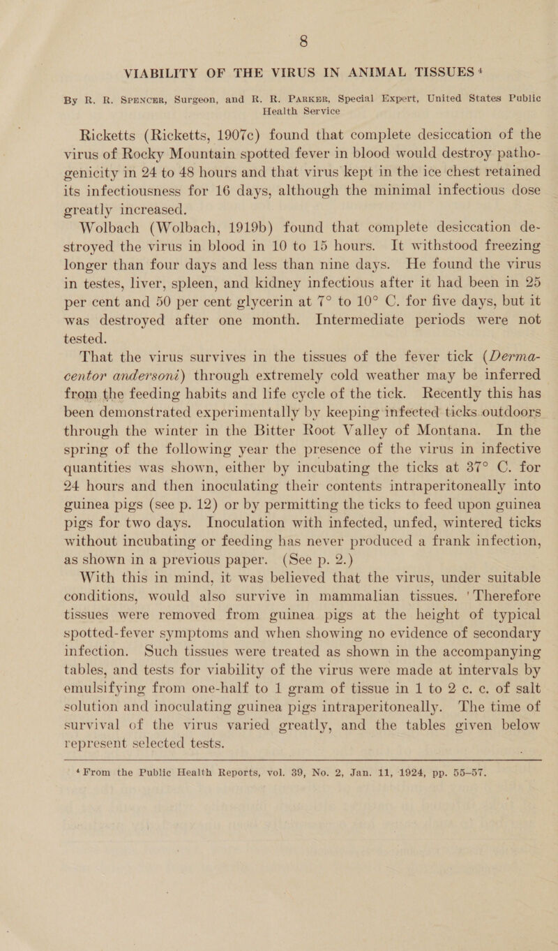 VIABILITY OF THE VIRUS IN ANIMAL TISSUES + By R. R. Spencer, Surgeon, and R. R. Parker, Special Expert, United States Public Health Service Ricketts (Ricketts, 1907c) found that complete desiccation of the virus of Rocky Mountain spotted fever in blood would destroy patho- genicity in 24 to 48 hours and that virus kept in the ice chest retained its infectiousness for 16 days, although the minimal infectious dose greatly increased. Wolbach (Wolbach, 1919b) found that complete desiccation de- stroyed the virus in blood in 10 to 15 hours. It withstood freezing longer than four days and less than nine days. He found the virus in testes, liver, spleen, and kidney infectious after it had been in 25 per cent and 50 per cent glycerin at 7° to 10° C. for five days, but it was destroyed after one month. Intermediate periods were not tested. That the virus survives in the tissues of the fever tick (Derma- centor andersoni) through extremely cold weather may be inferred | from the feeding habits and life cycle of the tick. Recently this has been demonstrated experimentally by keeping infected ticks. outdoors through the winter in the Bitter Root Valley of Montana. In the spring of the following year the presence of the virus in infective quantities was shown, either by incubating the ticks at 37° C. for 24 hours and then inoculating their contents intraperitoneally into guinea pigs (see p. 12) or by permitting the ticks to feed upon guinea pigs for two days. Inoculation with infected, unfed, wintered ticks without incubating or feeding has never produced a frank infection, as shown in a previous paper. (See p. 2.) With this in mind, it was believed that the virus, under suitable conditions, would also survive in mammalian tissues. ' Therefore tissues were removed from guinea pigs at the height of typical spotted-fever symptoms and when showing no evidence of secondary infection. Such tissues were treated as shown in the accompanying tables, and tests for viability of the virus were made at intervals by emulsifying from one-half to 1 gram of tissue in 1 to 2 ¢. c. of salt solution and inoculating guinea pigs intraperitoneally. The time of survival of the virus varied greatly, and the tables given below represent selected tests. *From the Public Health Reports, vol. 39, No. 2, Jan. 11, 1924, pp. 55-57.