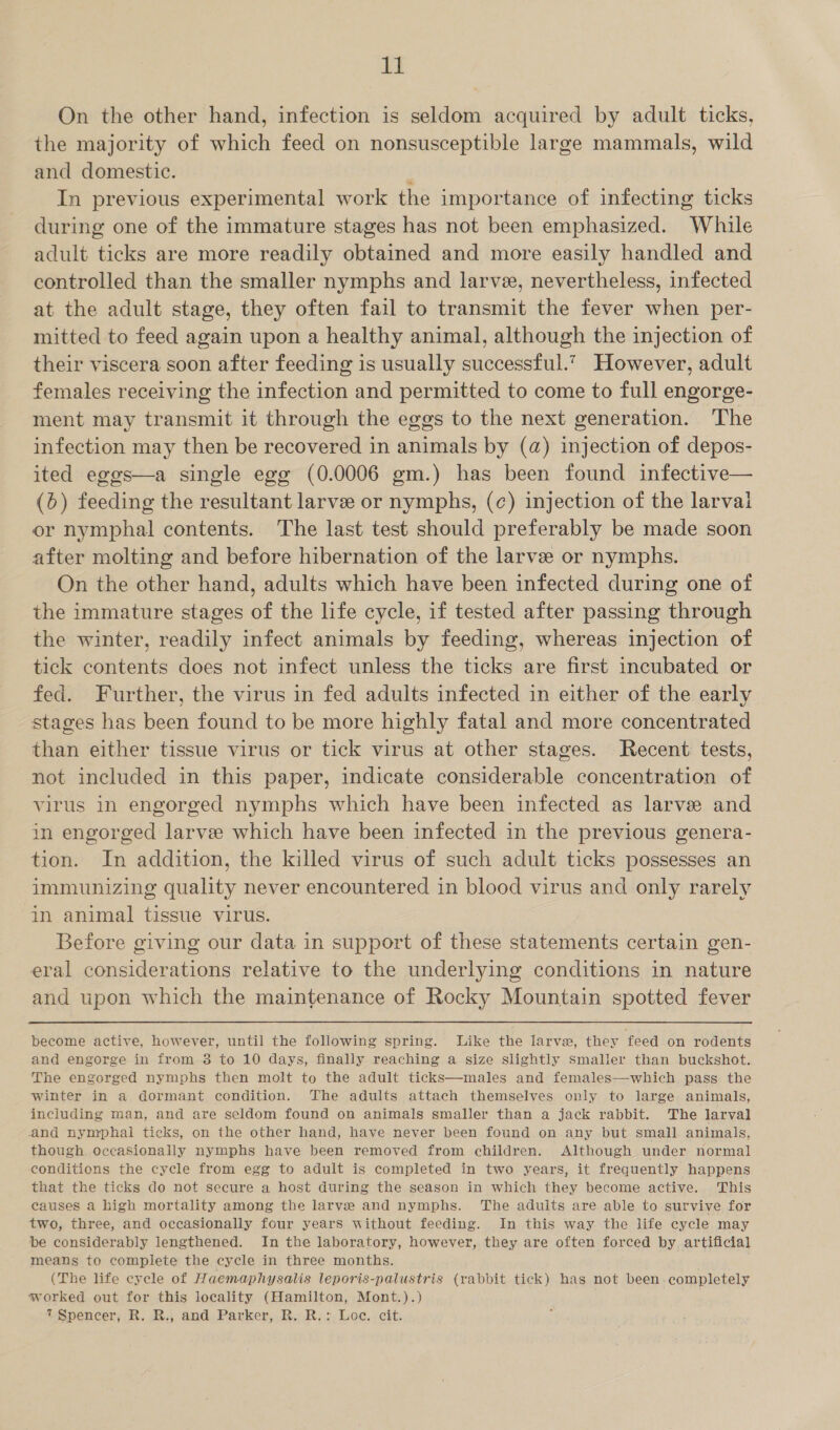 On the other hand, infection is seldom acquired by adult ticks, the majority of which feed on nonsusceptible large mammals, wild and domestic. , In previous experimental work the importance of infecting ticks during one of the immature stages has not been emphasized. While adult ticks are more readily obtained and more easily handled and controlled than the smaller nymphs and larve, nevertheless, infected at the adult stage, they often fail to transmit the fever when per- mitted to feed again upon a healthy animal, although the injection of their viscera soon after feeding is usually successful.*. However, adult females receiving the infection and permitted to come to full engorge- ment may transmit it through the eggs to the next generation. The infection may then be recovered in animals by (a) injection of depos- ited eggs—a single egg (0.0006 gm.) has been found infective— (6) feeding the resultant larvee or nymphs, (c) injection of the larval or nymphal contents. The last test should preferably be made soon after molting and before hibernation of the larve or nymphs. On the other hand, adults which have been infected during one of the immature stages of the life cycle, if tested after passing through the winter, readily infect animals by feeding, whereas injection of tick contents does not infect unless the ticks are first incubated or fed. Further, the virus in fed adults infected in either of the early stages has been found to be more highly fatal and more concentrated than either tissue virus or tick virus at other stages. Recent tests, not included in this paper, indicate considerable concentration of virus in engorged nymphs which have been infected as larve and in engorged larvee which have been infected in the previous genera- tion. In addition, the killed virus of such adult ticks possesses an immunizing quality never encountered in blood virus and only rarely in animal tissue virus. Before giving our data in support of these statements certain gen- eral considerations relative to the underlying conditions in nature and upon which the maintenance of Rocky Mountain spotted fever become active, however, until the following spring. like the larve, they feed on rodents and engorge in from 3 to 10 days, finally reaching a size slightly Smaller than buckshot. The engorged nymphs then molt to the adult ticks—males and females—which pass the winter in a dormant condition. The adults attach themselves only to large animals, including man, and are seldom found on animals smaller than a jack rabbit. The larval and nymphai ticks, on the other hand, have never been found on any but small. animals, though occasionally nymphs have been removed from children. Although under normal conditions the cycle from egg to adult is completed in two years, it frequently happens that the ticks do not secure a host during the season in which they become active. This causes a high mortality among the larve and nymphs. The adults are able to survive for two, three, and occasionally four years without feeding. In this way the life cycle may be considerably lengthened. In the laboratory, however, they are often forced by artificial means to complete the cycle in three months. (The life cycle of Haemaphysalis leporis-palustris (rabbit tick) hag not been. completely worked out for this locality (Hamilton, Mont.).)
