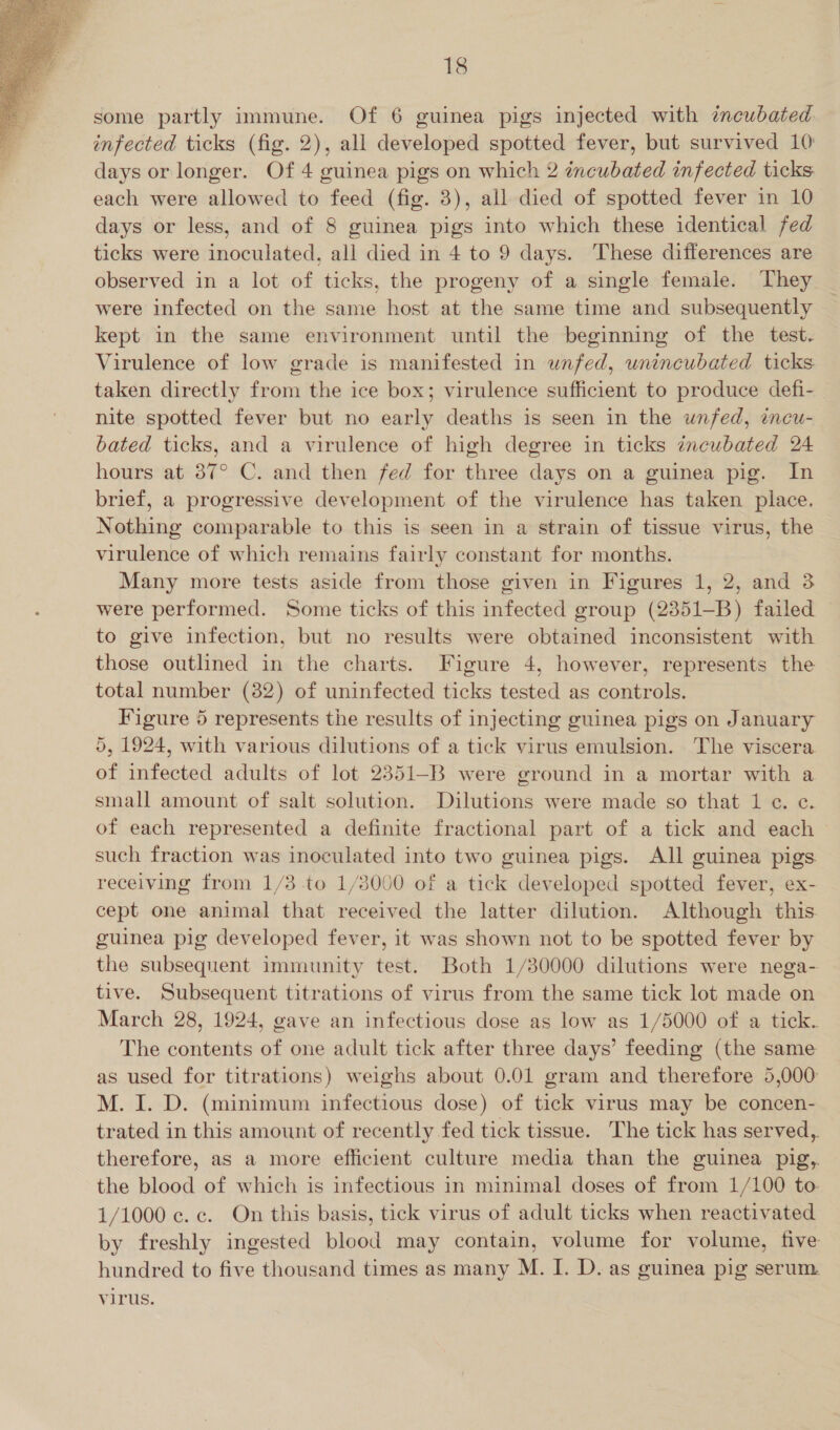 some partly immune. Of 6 guinea pigs injected with incubated infected ticks (fig. 2), all developed spotted fever, but survived 10) days or longer. Of 4 guinea pigs on which 2 incubated infected ticks each were allowed to feed (fig. 3), all died of spotted fever in 10 days or less, and of 8 guinea pigs into which these identical fed ticks were inoculated, all died in 4 to 9 days. These differences are observed in a lot of ticks, the progeny of a single female. They were infected on the same host at the same time and subsequently kept in the same environment until the beginning of the test. Virulence of low grade is manifested in unfed, unincubated ticks: taken directly from the ice box; virulence sufficient to produce defi- nite spotted fever but no early deaths is seen in the unfed, incu- bated ticks, and a virulence of high degree in ticks zncubated 24 hours at 87° C. and then fed for three days on a guinea pig. In brief, a progressive development of the virulence has taken place. Nothing comparable to this is seen in a strain of tissue virus, the virulence of which remains fairly constant for months. Many more tests aside from those given in Figures 1, 2, and 3 were performed. Some ticks of this infected group (2351-B) failed to give infection, but no results were obtained inconsistent with those outlined in the charts. Figure 4, however, represents the total number (82) of uninfected ticks tested as controls. Figure 5 represents the results of injecting guinea pigs on January 5, 1924, with various dilutions of a tick virus emulsion. The viscera of infected adults of lot 2351-B were ground in a mortar with a small amount of salt solution. Dilutions were made so that 1 ¢. e. of each represented a definite fractional part of a tick and each such fraction was inoculated into two guinea pigs. AJl guinea pigs receiving from 1/3 to 1/3000 of a tick developed spotted fever, ex- cept one animal that received the latter dilution. Although this. guinea pig developed fever, it was shown not to be spotted fever by the subsequent immunity test. Both 1/30000 dilutions were nega- tive. Subsequent titrations of virus from the same tick lot made on March 28, 1924, gave an infectious dose as low as 1/5000 of a tick. The contents of one adult tick after three days’ feeding (the same as used for titrations) weighs about 0.01 gram and therefore 5,000 M. I. D. (minimum infectious dose) of tick virus may be concen- trated in this amount of recently fed tick tissue. The tick has served,. therefore, as a more efficient culture media than the guinea pig,. the blood of which is infectious in minimal doses of from 1/100 to. 1/1000 c. c. On this basis, tick virus of adult ticks when reactivated by freshly ingested blood may contain, volume for volume, five hundred to five thousand times as many M. I. D. as guinea pig serum. virus. 