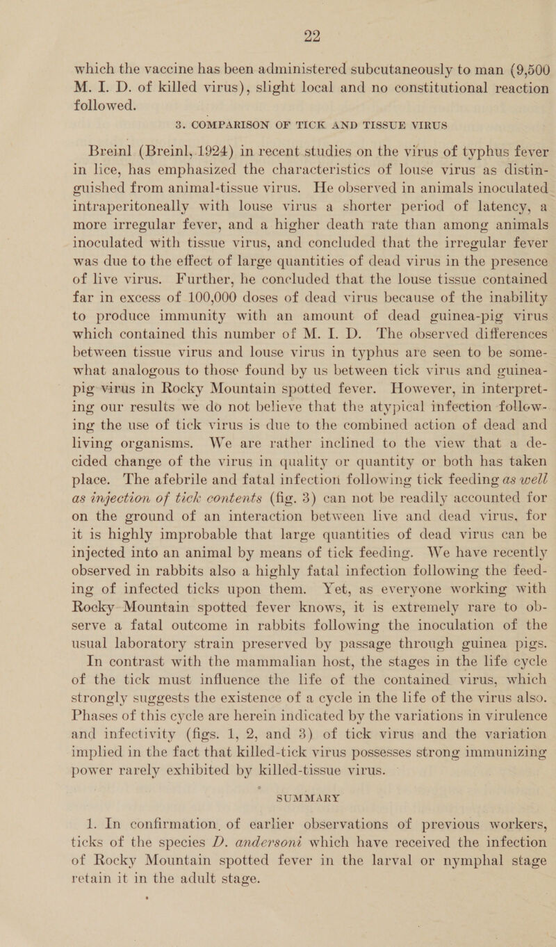 which the vaccine has been administered subcutaneously to man (9,500 M. I. D. of killed virus), slight local and no constitutional reaction followed. 3. COMPARISON OF TICK AND TISSUE VIRUS Breinl (Breinl,.1924) in recent studies on the virus of typhus fever in lice, has emphasized the characteristics of louse virus as distin- guished from animal-tissue virus. He observed in animals inoculated intraperitoneally with louse virus a shorter period of latency, a more irregular fever, and a higher death rate than among animals inoculated with tissue virus, and concluded that the irregular fever was due to the effect of large quantities of dead virus in the presence of live virus. Further, he concluded that the louse tissue contained far in excess of 100,000 doses of dead virus because of the inability to produce immunity with an amount of dead guinea-pig virus which contained this number of M. I. D. The observed differences between tissue virus and louse virus in typhus are seen to be some- what analogous to those found by us between tick virus and guinea- pig varus in Rocky Mountain spotted fever. However, in interpret- ing our results we do not believe that the atypical infection follew-_ ing the use of tick virus is due to the combined action of dead and living organisms. We are rather inclined to the view that a de- cided change of the virus in quality or quantity or both has taken place. The afebrile and fatal infection following tick feeding as well as injection of tick contents (fig. 3) can not be readily accounted for on the ground of an interaction between live and dead virus, for it is highly improbable that large quantities of dead virus can be injected into an animal by means of tick feeding. We have recently observed in rabbits also a highly fatal infection following the feed- ing of infected ticks upon them. Yet, as everyone working with Rocky» Mountain spotted fever knows, it is extremely rare to ob- serve a fatal outcome in rabbits following the inoculation of the usual laboratory strain preserved by passage through guinea pigs. In contrast with the mammalian host, the stages in the life cycle of the tick must influence the life of the contained virus, which strongly suggests the existence of a cycle in the life of the virus also. Phases of this cycle are herein indicated by the variations in virulence and infectivity (figs. 1, 2, and 3) of tick virus and the variation implied in the fact that killed-tick virus possesses strong immunizing power rarely exhibited by killed-tissue virus. © SUMMARY 1. In confirmation, of earlier observations of previous workers, ticks of the species D. andersont which have received the infection of Rocky Mountain spotted fever in the larval or nymphal stage retain it in the adult stage.