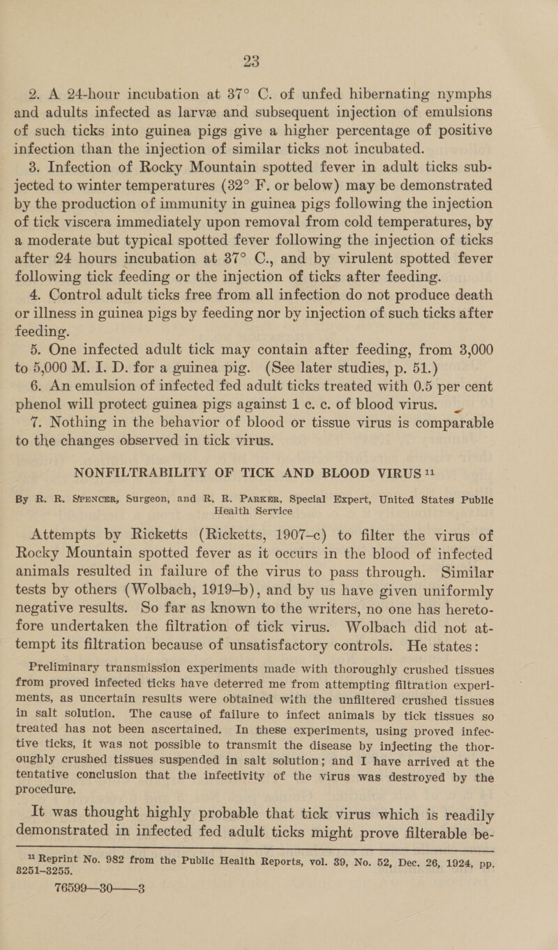 20 2. A 24-hour incubation at 37° C. of unfed hibernating nymphs and adults infected as larve and subsequent injection of emulsions of such ticks into guinea pigs give a higher percentage of positive infection than the injection of similar ticks not incubated. 3. Infection of Rocky Mountain spotted fever in adult ticks sub- jected to winter temperatures (32° F, or below) may be demonstrated by the production of immunity in guinea pigs following the injection of tick viscera immediately upon removal from cold temperatures, by a moderate but typical spotted fever following the injection of ticks after 24 hours incubation at 87° C., and by virulent spotted fever following tick feeding or the injection of ticks after feeding. 4. Control adult ticks free from all infection do not produce death or illness in guinea pigs by feeding nor by injection of such ticks after feeding. 5. One infected adult tick may contain after feeding, from 3,000 to 5,000 M. I. D. for a guinea pig. (See later studies, p. 51.) 6. An emulsion of infected fed adult ticks treated with 0.5 per cent phenol will protect guinea pigs against 1 c. c. of blood virus. 7. Nothing in the behavior of blood or tissue virus is comparable to the changes observed in tick virus. NONFILTRABILITY OF TICK AND BLOOD VIRUS 11 By R. R. Spencer, Surgeon, and R, R. ParKur, Special Expert, United States Public Health Service Attempts by Ricketts (Ricketts, 1907-c) to filter the virus of Rocky Mountain spotted fever as it occurs in the blood of infected animals resulted in failure of the virus to pass through. Similar tests by others (Wolbach, 1919-b), and by us have given uniformly negative results. So far as known to the writers, no one has hereto- fore undertaken the filtration of tick virus. Wolbach did not at- tempt its filtration because of unsatisfactory controls. He states: Preliminary transmission experiments made with thoroughly crushed tissues from proved infected ticks have deterred me from attempting filtration experi- ments, as uncertain results were obtained with the unfiltered crushed tissues in salt solution. The cause of failure to infect animals by tick tissues so treated has not been ascertained. In these experiments, using proved infec- tive ticks, it was not possible to transmit the disease by injecting the thor- oughly crushed tissues suspended in salt solution; and I have arrived at the tentative conclusion that the infectivity of the virus was destroyed by the procedure. , It was thought highly probable that tick virus which is readily demonstrated in infected fed adult ticks might prove filterable be- NG vii No. 982 from the Public Health Reports, vol. 39, No. 52, Dec. 26, 1924, pp. 76599—30——3