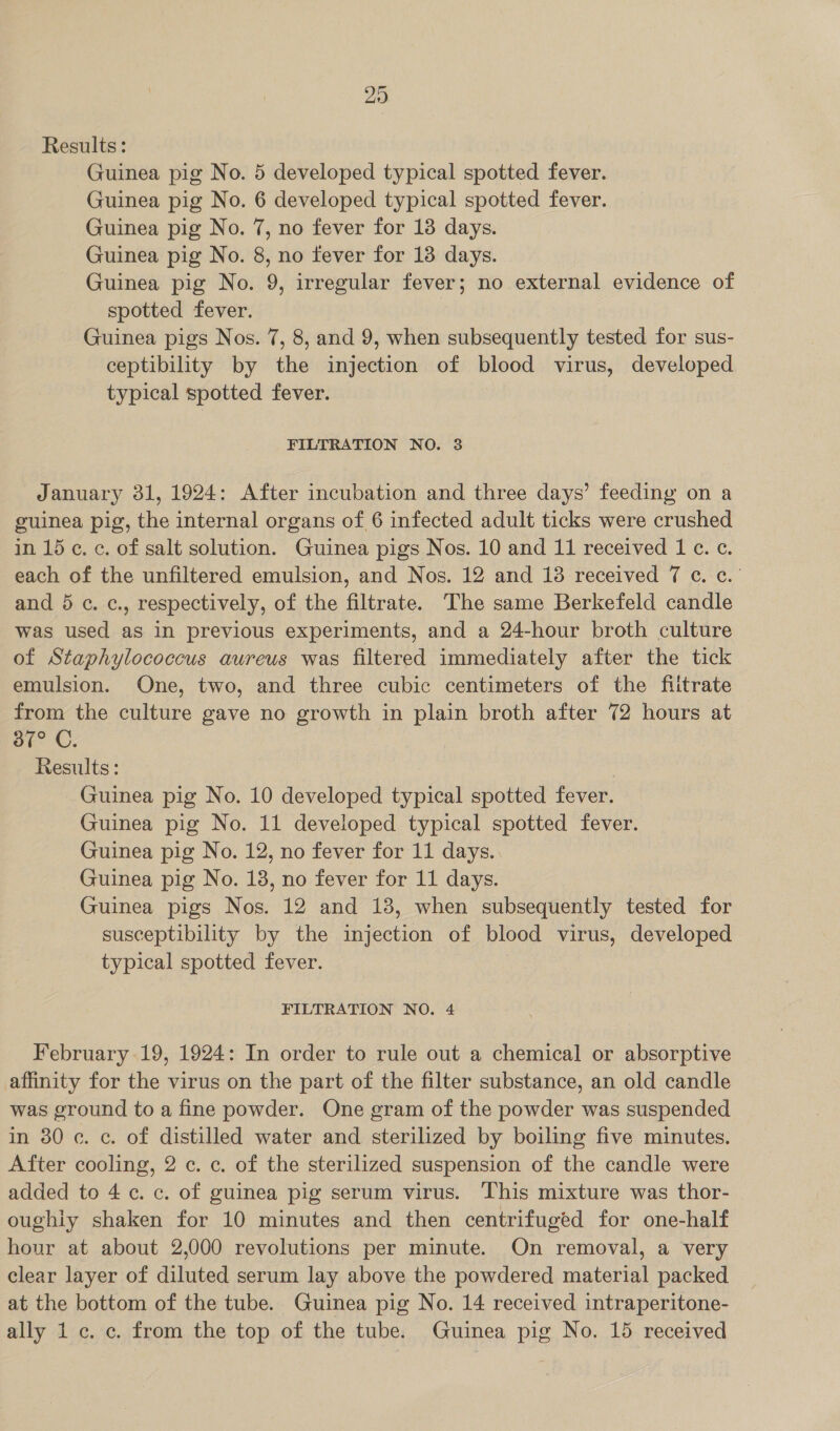 29 Results: Guinea pig No. 5 developed typical spotted fever. Guinea pig No. 6 developed typical spotted fever. Guinea pig No. 7, no fever for 138 days. Guinea pig No. 8, no fever for 18 days. Guinea pig No. 9, irregular fever; no external evidence of spotted fever. Guinea pigs Nos. 7, 8, and 9, when subsequently tested for sus- ceptibility by the injection of blood virus, developed typical spotted fever. FILTRATION NO. 3 January 31, 1924: After incubation and three days’ feeding on a guinea pig, the internal organs of 6 infected adult ticks were crushed in 15 c. c. of salt solution. Guinea pigs Nos. 10 and 11 received 1 ¢. ¢. each of the unfiltered emulsion, and Nos. 12 and 138 received 7 ¢. ¢.' and 5 ¢. c., respectively, of the filtrate. The same Berkefeld candle was used as in previous experiments, and a 24-hour broth culture of Staphylococcus aureus was filtered immediately after the tick emulsion. One, two, and three cubic centimeters of the fiitrate from the culture gave no growth in plain broth after 72 hours at 387° C. Results: Guinea pig No. 10 developed typical spotted fever. Guinea pig No. 11 developed typical spotted fever. Guinea pig No. 12, no fever for 11 days. Guinea pig No. 18, no fever for 11 days. Guinea pigs Nos. 12 and 18, when subsequently tested for susceptibility by the injection of blood virus, developed typical spotted fever. FILTRATION NO. 4 February 19, 1924: In order to rule out a chemical or absorptive affinity for the virus on the part of the filter substance, an old candle was ground to a fine powder. One gram of the powder was suspended in 30 c. c. of distilled water and sterilized by boiling five minutes. After cooling, 2 c. c. of the sterilized suspension of the candle were added to 4c. c. of guinea pig serum virus. This mixture was thor- oughiy shaken for 10 minutes and then centrifuged for one-half hour at about 2,000 revolutions per minute. On removal, a very clear layer of diluted serum lay above the powdered material packed at the bottom of the tube. Guinea pig No. 14 received intraperitone-