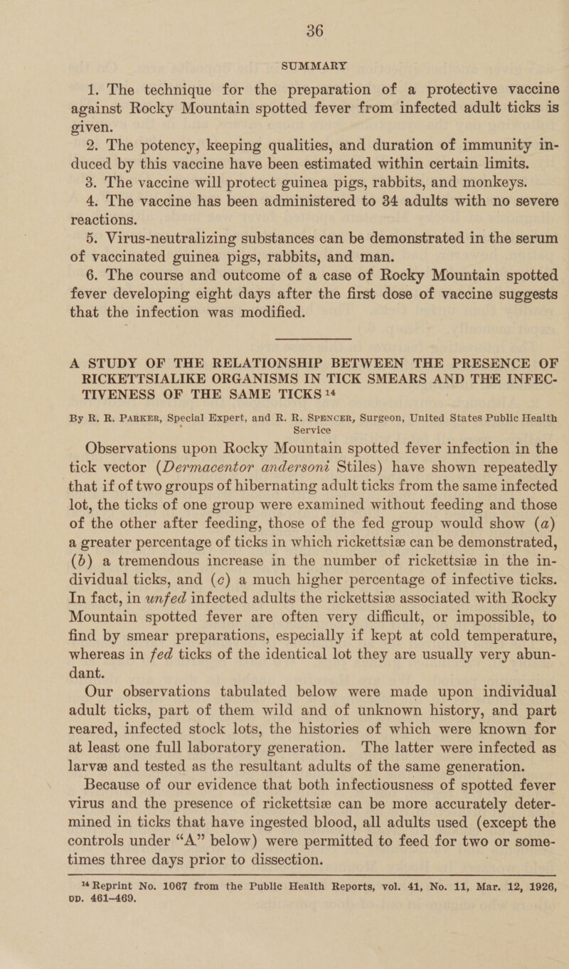 SUMMARY 1. The technique for the preparation of a protective vaccine against Rocky Mountain spotted fever from infected adult ticks is given. 2. The potency, keeping qualities, and duration of immunity in- duced by this vaccine have been estimated within certain limits. 3. The vaccine will protect guinea pigs, rabbits, and monkeys. 4. The vaccine has been administered to 34 adults with no severe reactions. 5. Virus-neutralizing substances can be demonstrated in the serum of vaccinated guinea pigs, rabbits, and man. 6. The course and outcome of a case of Rocky Mountain spotted fever developing eight days after the first dose of vaccine suggests that the infection was modified. A STUDY OF THE RELATIONSHIP BETWEEN THE PRESENCE OF RICKETTSIALIKE ORGANISMS IN TICK SMEARS AND THE INFEC- TIVENESS OF THE SAME TICKS !4 By R. R. PARKER, Special Expert, and R. R. Spencer, Surgeon, United States Public Health Service Observations upon Rocky Mountain spotted fever infection in the tick vector (Dermacentor anderson Stiles) have shown repeatedly that if of two groups of hibernating adult ticks from the same infected lot, the ticks of one group were examined without feeding and those of the other after feeding, those of the fed group would show (a) a greater percentage of ticks in which rickettsiz can be demonstrated, (6) a tremendous increase in the number of rickettsize in the in- dividual ticks, and (¢) a much higher percentage of infective ticks. In fact, in wnfed infected adults the rickettsiz associated with Rocky Mountain spotted fever are often very difficult, or impossible, to find by smear preparations, especially if kept at cold temperature, whereas in fed ticks of the identical lot they are usually very abun- dant. Our observations tabulated below were made upon individual adult ticks, part of them wild and of unknown history, and part reared, infected stock lots, the histories of which were known for at least one full laboratory generation. The latter were infected as larvee and tested as the resultant adults of the same generation. Because of our evidence that both infectiousness of spotted fever virus and the presence of rickettsie can be more accurately deter- mined in ticks that have ingested blood, all adults used (except the controls under “A” below) were periad to feed for re or some- times three days prior to dissection. 14 Reprint No. 1067 from the Public Health Reports, vol. 41, No. 11, Mar. 12, 1926, op. 461-469.
