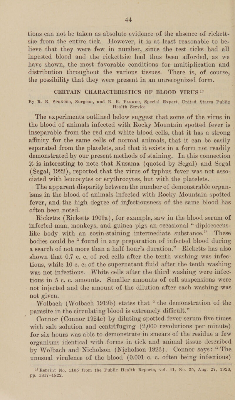 tions can not be taken as absolute evidence of the absence of rickett- sie from the entire tick. However, it is at least reasonable to be- lieve that they were few in number, since the test ticks had all ingested blood and the rickettsia had thus been afforded, as we have shown, the most favorable conditions for multiplication and distribution throughout the various tissues. There is, of course, the possibility that they were present in an unrecognized form. CERTAIN CHARACTERISTICS OF BLOOD VIRUS 17 By R. R. SPENCER, Surgeon, and R. R. PARKER, Special Expert, United States Public Health Service The experiments outlined below suggest that some of the virus in the blood of animals infected with Rocky Mountain spotted fever is inseparable from the red and white blood cells, that it has a strong affinity for the same cells of normal animals, that it can be easily separated from the platelets, and that it exists in a form not readily demonstrated by our present methods of staining. In this connection - it is interesting to note that Kusama (quoted by Segal) and Segal (Segal, 1922), reported that the virus of typhus fever was not asso- ciated with leucocytes or erythrocytes, but with the platelets. The apparent disparity between the number of demonstrable organ- isms in the blood of animals infected with Rocky Mountain spotted fever, and the high degree of infectiousness of the same blood has often been noted. Ricketts (Ricketts 1909a), for example, saw in the blood serum of infected man, monkeys, and guinea pigs an occasional “ diplococcus- like body with an eosin-staining intermediate substance.” These bodies could be “ found in any preparation of infected blood during a search of not more than a half hour’s duration.” Ricketts has also shown that 0.7 c. c. of red cells after the tenth washing was infec- tious, while 10 c. c: of the supernatant fluid after the tenth washing was not infectious. White cells after the third washing were infec- tious in 5 c. c. amounts. Smaller amounts of cell suspensions were not injected and the amount of the dilution after each washing was not given. Wolbach (Wolbach 1919b) states that “the demonstration of the parasite in the circulating blood is extremely difficult.” . ~ Connor (Connor 1924c) by diluting spotted-fever serum five times with salt solution and centrifuging (2,000 revolutions per minute) for six hours was able to demonstrate in smears of the residue a few organisms identical with forms in tick and animal tissue described by Wolbach and Nicholson (Nicholson 1923). Connor says: “The unusual virulence of the blood (0.001 ¢. c. often being infectious)   17 Reprint No. 1105 from the Public Health Reports, vol. 41, No. 35, Aug. 27, 1926, pp. 1817-1822.