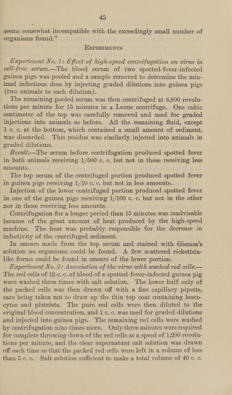 seems somewhat incompatible with the exceedingly small number of organisms found.” EXPERIMENTS Haperiment No. 1: Effect of high-speed centrifugation on virus in cell-free serwm.—The blood serum of two spotted-fever-infected guinea pigs was pooled and a sample removed to determine the min- imal infectious dose by injecting graded dilutions into guinea pigs (two animals to each dilution). The remaining pooled serum was then centrifuged at 8,800 revolu- tions per minute for 15 minutes in a Leune centrifuge. One cubic centimeter of the top was carefully removed and used for graded injections into animals as before. All the remaining fluid, except 1c. c. at the bottom, which contained a small amount of sediment, was discarded. This residue was similarly injected into animals in graded dilutions. fesult—The serum before centrifugation produced spotted fever in both animals receiving 1/500 c. c. but not in those receiving less amounts. | The top serum of the centrifuged portion produced spotted fever in guinea pigs receiving 1/10 c. c. but not in less amounts. Injection of the lower centrifuged portion produced spotted fever in one of the guinea pigs receiving 1/100 c. c. but not in the other nor in those receiving less amounts. Centrifugation for a longer period than 15 minutes was inadvisable because of the great amount of heat produced by the high-speed machine. The heat was probably responsible for the decrease in infectivity of the centrifuged sediment. In smears made from the top serum and stained with Giemsa’s solution no organisms could be found. A few scattered rickettsia- like forms could be found in smears of the lower portion. EKaperiment No. 2; Association of the virus with washed red cells.— The red cells of 12 c. c. of blood of a spotted-fever-infected guinea pig were washed three times with salt solution. The lower half only of the packed cells was then drawn off with a fine capillary pipette, care being taken not to draw up the thin top coat containing leuco- cytes and platelets. The pure red cells were then diluted to the original blood concentration, and 1 ¢. c. was used for graded dilutions and injected into guinea pigs. ‘The remaining red cells were washed by centrifugation nine times more. Only three minutes were required for complete throwing down of the red cells at a speed of 1,200 revolu- tions per minute, and the clear supernatant salt solution was drawn off each time so that the packed red cells were left in a volume of less than 5c. c. Salt solution sufficient to make a total volume of 40 c. c.