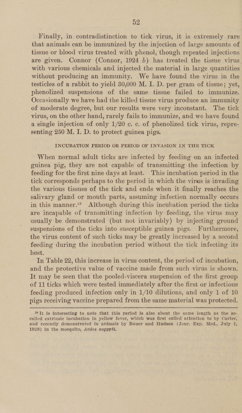 Finally, in contradistinction to tick virus, it is extremely rare that animals can be immunized by the injection of large amounts of tissue or blood virus treated with phenol, though repeated injections are given. Connor (Connor, 1924 6) has treated the tissue virus, with various chemicals and injected the material in large quantities without producing an immunity. We have found the virus in the testicles of a rabbit to yield 30,000 M. I. D. per gram of tissue; yet, phenolized suspensions of the same tissue failed to immunize. Occasionally we have had the killed tissue virus produce an immunity of moderate degree, but our results were very inconstant. ‘The tick virus, on the other hand, rarely fails to immunize, and we have found a single injection of only 1/20 c. c. of phenolized tick virus, repre- senting 250 M. I. D. to protect guinea pigs. INCUBATION PERIOD OR PERIOD OF INVASION IN THE TICK When normal adult ticks are infected by feeding on an infected guinea pig, they are not capable of transmitting the infection by feeding for the first nine days at least. This incubation period in the tick corresponds perhaps to the period in which the virus is invading the various tissues of the tick and ends when it finally reaches the salivary gland or mouth parts, assuming infection normally occurs in this manner.*® Although during this incubation period the ticks are incapable of transmitting infection by feeding, the virus may usually be demonstrated (but not invariably) by injecting ground suspensions of the ticks into susceptible guinea pigs. Furthermore, the virus content of such ticks may be greatly increased by a second feeding during the incubation period without the tick infecting its host. In Table 22, this increase in virus content, the period of incubation, and the protective value of vaccine made from such virus is shown. It may be seen that the pooled-viscera suspension of the first group of 11 ticks which were tested immediately after the first or infectious feeding produced infection only in 1/10 dilutions, and only 1 of 10 pigs receiving vaccine prepared from the same material was protected. 18 Tt is interesting to note that this period is also about the same length as the sgo0- called extrinsic incubation in yellow fever, which was first called attention to by Carter, and recently demonstrated in animals by Bauer and Hudson (Jour. Exp. Med., July 1, 1928) in the mosquito, Aedes aegypti.