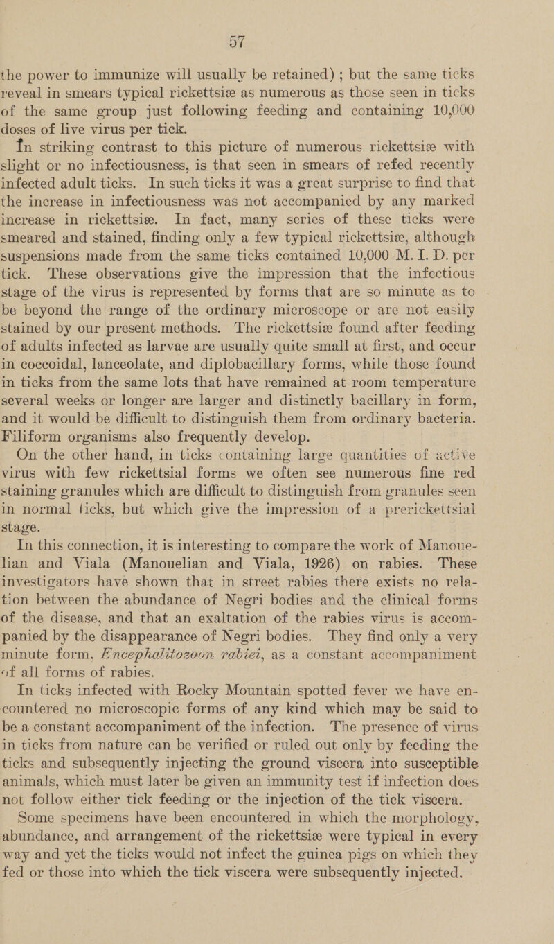 Ot the power to immunize will usually be retained) ; but the same ticks reveal in smears typical rickettsize as numerous as those seen in ticks of the same group just following feeding and containing 10,000 doses of live virus per tick. fn striking contrast to this picture of numerous rickettsie with slight or no infectiousness, is that seen in smears of refed recently infected adult ticks. In such ticks it was a great surprise to find that the increase in infectiousness was not accompanied by any marked increase in rickettsie. In fact, many series of these ticks were smeared and stained, finding only a few typical rickettsiz, although suspensions made from the same ticks contained 10,000 M. I. D. per tick. These observations give the impression that the infectious stage of the virus is represented by forms that are so minute as to . be beyond the range of the ordinary microscope or are not easily stained by our present methods. The rickettsie found after feeding of adults infected as larvae are usually quite small at first, and occur in coccoidal, lanceolate, and diplobacillary forms, while those found in ticks from the same lots that have remained at room temperature several weeks or longer are larger and distinctly bacillary in form, and it would be difficult to distinguish them from ordinary bacteria. Filiform organisms also frequently develop. On the other hand, in ticks containing large quantities of active virus with few rickettsial forms we often see numerous fine red staining granules which are difficult to distinguish from granules seen in normal ticks, but which give the impression of a prerickettsial stage. In this connection, it is interesting to compare the work of Manoue- lan and Viala (Manouelian and Viala, 1926) on rabies. These investigators have shown that in street rabies there exists no rela- tion between the abundance of Negri bodies and the clinical forms of the disease, and that an exaltation of the rabies virus is accom- panied by the disappearance of Negri bodies. They find only a very minute form, E'ncephalitozoon rabiei, as a constant accompaniment of all forms of rabies. In ticks infected with Rocky Mountain spotted fever we have en- countered no microscopic forms of any kind which may be said to be a constant accompaniment of the infection. The presence of virus in ticks from nature can be verified or ruled out only by feeding the ticks and subsequently injecting the ground viscera into susceptible animals, which must later be given an immunity test if infection does not follow either tick feeding or the injection of the tick viscera. Some specimens have been encountered in which the morphology, abundance, and arrangement of the rickettsiz were typical in every way and yet the ticks would not infect the guinea pigs on which they fed or those into which the tick viscera were subsequently injected.