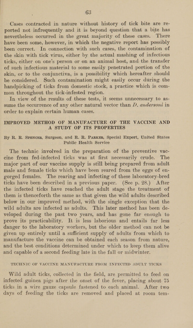 Cases contracted in nature without history of tick bite are re- ported not infrequently and it is beyond question that a bite has nevertheless occurred in the great majority of these cases. ‘There have been some, however, in which the negative report has possibly been correct. In connection with such cases, the contamination of the skin with tick virus, either by the actual mashing of infectious ticks, either on one’s person or on an animal host, and the transfer of such infectious material to some easily penetrated portion of the skin, or to the conjunctiva, is a possibility which hereafter should be considered. Such contamination might easily occur during the handpicking of ticks from domestic stock, a practice which is com- mon throughout. the tick-infested region. In view of the results of these tests, it seems unnecessary to as- sume the occurrence of any other natural vector than D). andersoni in order to explain certain human cases. IMPROVED METHOD OF MANUFACTURE OF THE VACCINE AND A STUDY OF ITS PROPERTIES By R. R. Spencer, Surgeon, and R. R. Parker, Special Expert, United States Public Health Service The technic involved in the preparation of the preventive vac- cine from fed-infected ticks was at first necessarily crude. The major part of our vaccine supply is still being prepared from adult male and female ticks which have been reared from the eggs of en- gorged females. The rearing and infecting of these laboratory-bred ticks have been described in a previous paper. (See p. 28.) After the infected ticks have reached the adult stage the treatment of them is thenceforth the same as that given the wild adults described below in our improved method, with the single exception that the wild adults are infected as adults. This later method has been de- veloped during the past two years, and has gone far enough to | prove its practicability. It is less laborious and entails far less danger to the laboratory workers, but the older method can not be given up entirely until a sufficient supply of adults from which to manufacture the vaccine can be obtained each season from nature, and the best conditions determined under which to keep them alive and capable of a second feeding late in the fall or midwinter. TECHNIC OF VACCINE MANUFACTURE FROM INFECTED ADULT TICKS Wild adult ticks, collected in the field, are permitted to feed on infected guinea pigs after the onset of the fever, placing about 75 ticks in a wire gauze capsule fastened to each animal. After two days of feeding the ticks are removed and placed at room tem-