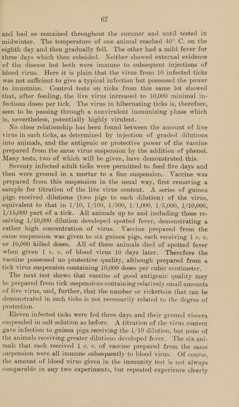 and had so remained throughout the summer and until tested in midwinter. The temperature of one animal reached 40° C. on the eighth day and then gradually fell. The other had a mild fever for three days which then subsided. Neither showed external evidence of the disease but both were immune to subsequent injections of blood virus. Here it is plain that the virus from 10 infected ticks was not sufficient to give a typical infection but possessed the power to immunize. Control tests on ticks from this same lot showed that, after feeding, the live virus increased to 10,000 minimal in- fectious doses per tick. The virus in hibernating ticks is, therefore, seen to be passing through a nonvirulent immunizing phase which is, nevertheless, potentially highly virulent. No close relationship has been found between the amount of live virus in such ticks, as determined by injection of graded dilutions into animals, and the antigenic or protective power of the vaccine prepared from the same virus suspension by the addition of phenol. Many tests, two of which will be given, have demonstrated this. Seventy infected adult ticks were permitted to feed five days and then were ground in a mortar to a fine suspension. Vaccine was prepared from this suspension in the usual way, first removing a sample for titration of the live virus content. &lt;A series of guinea pigs received dilutions (two pigs to each dilution) of the virus, equivalent to that in 1/10, 1/100, 1/500, 1/1,000, 1/5,000, 1/10,000, 1/15,000 part of a tick. All animals up to and including those re- ceiving 1/10,000 dilution developed spotted fever, demonstrating a rather high concentration of virus. Vaccine prepared from the same suspension was given to six guinea pigs, each receiving 1 c. ¢. or 10,000 killed doses. All of these animals died of spotted fever when given 1 c. c. of blood virus 10 days later. Therefore the vaccine possessed no protective quality, although prepared from a tick virus suspension containing 10,000 doses per cubic centimeter, The next test shows that vaccine of good antigenic quality may be prepared from tick suspensions containing relatively small amounts of live virus, and, further, that the number or rickettsie that can be demonstrated in such ticks is not necessarily related to the degree of protection. Eleven infected ticks were fed three days and their ground viscera suspended in salt solution as before. A titration of the virus content gave infection to guinea pigs receiving the 1/10 dilution, but none of the animals receiving greater dilutions developed fever. The six ani- mals that each received 1 c. c. of vaccine prepared from the same suspension were all immune subsequently to blood virus. Of course, the amount of blood virus given in the immunity test is not always comparable in any two experiments, but repeated experience clearly