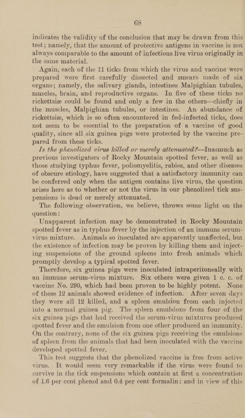 indicates the validity of the conclusion that may be drawn from this test; namely, that the amount of protective antigens in vaccine is not always comparable to the amount of infectious live virus originally in the same material. Again, each of the 11 ticks from which the virus and vaccine were prepared were first carefully dissected and smears made of six organs; namely, the salivary glands, intestines Malpighian tubules, muscles, brain, and reproductive organs. In five of these ticks no rickettsiz could be found and only a few in the others—chiefly in the muscles, Malpighian tubules, or intestines. An abundance of rickettsia, which is so often encountered in fed-infected ticks, does not seem to be essential to the preparation of a vaccine of good quality, since all six guinea pigs were protected by the vaccine pre- pared from these ticks. Is the phenolized virus killed or merely attenuated ?—Inasmuch as. previous investigators of Rocky Mountain spotted fever, as well as those studying typhus fever, poliomyelitis, rabies, and other diseases of obscure etiology, have suggested that a satisfactory immunity can be conferred only when the antigen contains live virus, the question arises here as to whether or not the virus in our phenolized tick sus- pensions is dead or merely attenuated. The following observation, we believe, throws some light on the question: Unapparent infection may be demonstrated in Rocky Mountain spotted fever as in typhus fever by the injection of an immune serum- virus mixture. Animals so inoculated are apparently unaffected, but the existence of infection may be proven by killing them and inject- ing suspensions of the ground spleens into fresh animals which promptly develop a typical spotted fever. Therefore, six guinea pigs were inoculated intraperitoneally with an immune serum-virus mixture. Six others were given 1 ¢. c. of vaccine No. 290, which had been proven to be highly potent. None of these 12 animals showed evidence of infection. After seven days they were all 12 killed, and a spleen emulsion from each injected into a normal guinea pig. The spleen emulsions from four of the six guinea pigs that had received the serum-virus mixtures produced spotted fever and the emulsion from one other produced an immunity. On the contrary, none of the six guinea pigs receiving the emulsions of spleen from the animals that had been inoculated with the vaccine developed spotted fever. This test suggests that the phenolized vaccine is free from active virus. It would seem very remarkable if the virus were found to survive in the tick suspensions which contain at first a concentration of 1.6 per cent phenol and 0.4 per cent formalin; and in view of this