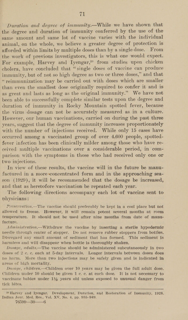 tI Duration and degree of immunity—While we have shown that the degree and duration of immunity conferred by the use of the same amount and same lot of vaccine varies with the individual animal, on the whole, we believe a greater degree of protection is afforded within limits by multiple doses than by a single dose. From the work of previous investigators, this is what one would expect. For example, Harvey and Iyengar,?° from studies upon chicken cholera, have concluded that “single doses of vaccine can produce immunity, but of not so high degree as two or three doses,” and that “reimmunization may be carried out with doses which are smaller than even the smallest dose originally required to confer it and is as great and lasts as long as the original immunity.” We have not been able to successfully complete similar tests upon the degree and duration of immunity in Rocky Mountain spotted fever, because the virus dosage can not be accurately measured as in a culture. However, our human vaccinations, carried on during the past three years, suggest that the degree of immunity increases proportionately with the number of injections received. While only 15 cases have occurred among a vaccinated group of over 4,600 people, spotted- fever infection has been clinically milder among those who have re- ceived multiple vaccinations over a considerable period, in com- parison with the symptoms in those who had received only one or two injections. In view of these results, the vaccine will in the future be manu- factured in a more*concentrated form and in the approaching sea- son (1929), it will be recommended that the dosage be increased, and that as heretofore vaccination be repeated each year. The following directions accompany each lot of vaccine sent to vhysicians: Preservation.—The vaccine should preferably be kept in a cool place but not allowed to freeze. However, it will remain potent several months at room temperature. It should not be used after nine months from date of manu- facture. Administration—Withdraw the vaccine by inserting a sterile hypodermic needle through center of stopper. Do not remove rubber stoppers from bottles. Disregard any small amount of sediment that has formed. This sediment is harmless and will disappear when bottle is thoroughly shaken. Dosage, adults—The vaccine should be administered subcutaneously in two doses of 2 c. ce. each at 5-day intervals. Longer intervals between doses does no harm. More than two injections may be safely given and is indicated in areas of high mortality. | Dosage, children.—Children over 10 years may be given the full adult dose. Children under 10 should be given 1 ¢. ec. at each dose. It is not necessary to vaccinate babies under 114% years old unless exposed to unusual danger from tick bites. °0 Harvey and Iyengar. Development, Duration, and Restoration of Immunity, 1928. Indian Jour. Med. Res., Vol. XV, No. 4, pp. 9385-949. 76599—30——6