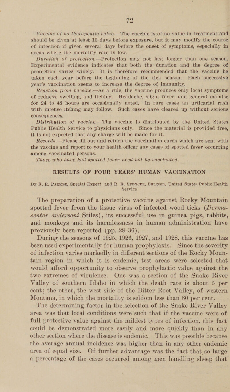 Vaccine of no therapeutic valwe.—The vaccine is of no value in treatment and should be given at least 10 days before exposure, but it may modify the course of infection if given several days before the onset of symptoms, especially in areas where the mortality rate is low. Duration of protection.—Protection may not last longer than one season. Experimental evidence indicates that both the duration and the degree of protection varies widely. It is therefore recommended that the vaccine be taken each year before the beginning of the tick season. Each successive year’s vaccination seems to increase the degree of immunity. Reaction from vaccine.—AS a rule, the vaccine produces only local symptoms of redness, swelling, and itching. Headache, slight fever, and general malaise for 24 to 48 hours are occasionally noted. In rare cases an urticarial rash with intense itching may follow. Such cases have cleared up without serious consequences. Distribution of vaccine-——The vaccine is distributed by the United States Public Health Service to physicians only. Since the material is provided free, it is not expected that any charge will be made for it. Records.—Please fill out and return the vaccination cards which are sent with the vaccine and report to your health officer any cases of spotted fever occurring among vaccinated persons. Those who have had spotted fever need not be vaccinated. RESULTS OF FOUR YEARS’ HUMAN VACCINATION By R. R. PARKER, Special Expert, and R. R. Spencer, Surgeon, United States Public Health Service The preparation of a protective vaccine against Rocky Mountain spotted fever from the tissue virus of infected wood ticks (Derma- centor andersoni Stiles), its successful use in guinea pigs, rabbits, and monkeys and its harmlessness in human administration have previously been reported (pp. 28-36). During the seasons of 1925, 1926, 1927, and 1928, this vaccine has been used experimentally for human prophylaxis. Since the severity of infection varies markedly in different sections of the Rocky Moun- tain region in which it is endemic, test areas were selected that would afford opportunity to observe prophylactic value against the two extremes of virulence. One was a section of the Snake River Valley of southern Idaho in which the death rate is about 5 per cent; the other, the west side of the Bitter Root Valley, of western Montana, in which the mortality is seldom less than 80 per cent. The determining factor in the selection of the Snake River Valley area was that local conditions were such that if the vaccine were of full protective value against the mildest types of infection, this fact could be demonstrated more easily and more quickly than in any other section where the disease is endemic. ‘This was possible because the average annual incidence was higher than in any other endemic area of equal size. Of further advantage was the fact that so large a percentage of the cases occurred among men handling sheep that