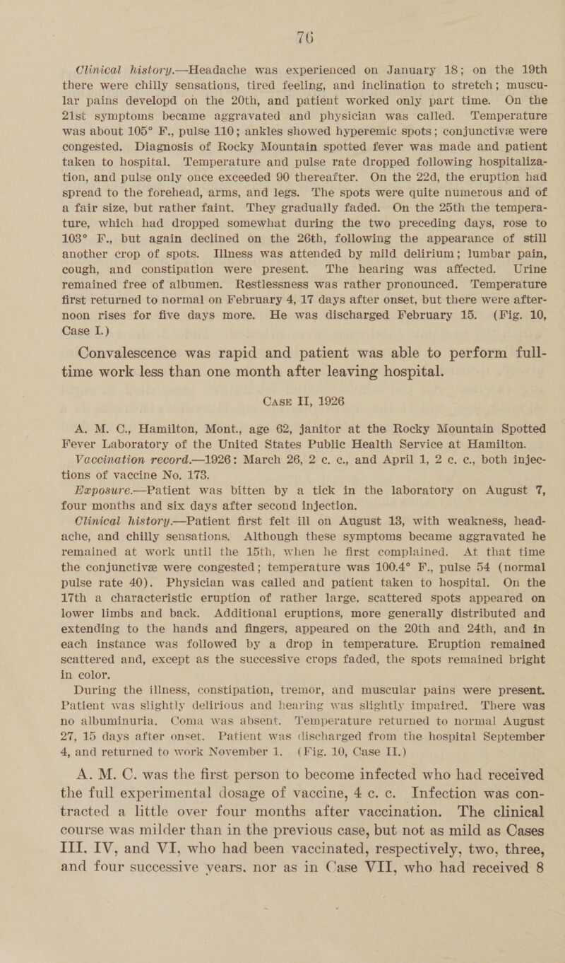 Clinical history.—Headache was experienced on January 18; on the 19th there were chilly Sensations, tired feeling, and inclination to stretch; muscu- lar pains developd on the 20th, and patient worked only part time. On the 21st symptoms became aggravated and physician was called. Temperature was about 105° F., pulse 110; ankles showed hyperemic spots; conjunctive were congested. Diagnosis of Rocky Mountain spotted fever was made and patient taken to hospital. Temperature and pulse rate dropped following hospitaliza- tion, and pulse only once exceeded 90 thereafter. On the 22d, the eruption had spread to the forehead, arms, and legs. The spots were quite numerous and of a fair size, but rather faint. They gradually faded. On the 25th the tempera- ture, which had dropped somewhat during the two preceding days, rose to 103° F., but again declined on the 26th, following the appearance of still another crop of spots. JTllness was attended by mild delirium; lumbar pain, cough, and constipation were present. The hearing was affected. Urine remained free of albumen. Restlessness was rather pronounced. ‘Temperature first returned to normal on February 4, 17 days after onset, but there were after- noon rises for five days more. He was discharged February 15. (Fig. 10, Case I.) Convalescence was rapid and patient was able to perform full- time work less than one month after leaving hospital. CasE II, 1926 A. M. C., Hamilton, Mont., age 62, janitor at the Rocky Mountain Spotted Fever Laboratory of the United States Public Health Service at Hamilton. Vaccination record.—1926: March 26, 2 ¢c. c, and April 1, 2 ec. c, both injec- tions of vaccine No. 178. Exposure.—Patient was bitten by a tick in the laboratory on August 7, four months and six days after second injection. Clinical history—Patient first felt ill on August 13, with weakness, head- ache, and chilly sensations. Although these symptoms became aggravated he remained at work until the 15th, when he first complained. At that time the conjunctive were congested; temperature was 100.4° F., pulse 54 (normal pulse rate 40). Physician was called and patient taken to hospital. On the 17th a characteristic eruption of rather large, scattered Spots appeared on lower limbs and back. Additional eruptions, more generally distributed and extending to the hands and fingers, appeared on the 20th and 24th, and in each instance was followed by a drop in temperature. Eruption remained scattered and, except as the successive crops faded, the spots remained bright in color, During the illness, constipation, tremor, and muscular pains were present. Patient was slightly delirious and hearing was slightly impaired. There was no albuminuria. Coma was absent. Temperature returned to normal August 27, 15 days after onset. Patient was discharged from the hospital September 4, and returned to work November 1. (Fig. 10, Case II.) A.M. C. was the first person to become infected who had received the full experimental dosage of vaccine, 4 c. c. Infection was con- tracted a little over four months after vaccination. The clinical course was milder than in the previous case, but not as mild as Cases III, IV, and VI, who had been vaccinated, respectively, two, three, and four successive years, nor as in Case VII, who had received 8
