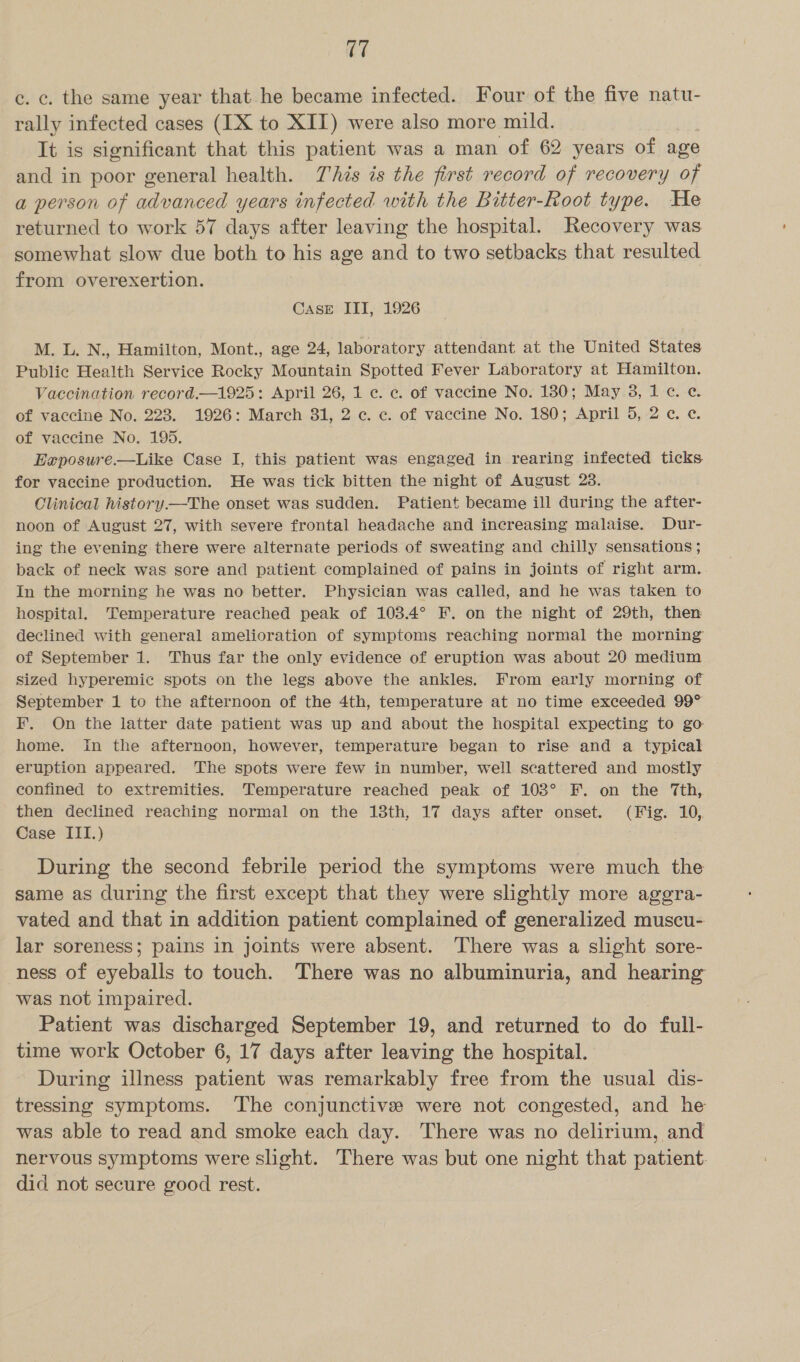 c. c. the same year that he became infected. Four of the five natu- rally infected cases (IX to XII) were also more mild. It is significant that this patient was a man of 62 years of age and in poor general health. This is the first record of recovery of a person of advanced years infected with the Bitter-Root type. He returned to work 57 days after leaving the hospital. Recovery was somewhat slow due both to his age and to two setbacks that resulted from overexertion. CASE III, 1926 M. L. N., Hamilton, Mont., age 24, laboratory attendant at the United States Public Health Service Rocky Mountain Spotted Fever Laboratory at Hamilton. Vaccination record.—1925: April 26, 1 c. ce. of vaccine No. 1380; May 3, 1 ¢. ¢. of vaccine No. 228. 1926: March 31, 2 c. c. of vaccine No. 180; April 5, 2 ¢. ¢. of vaccine No. 195. Exposure.—Like Case I, this patient was engaged in rearing infected ticks for vaccine production. He was tick bitten the night of August 23. Clinical history—The onset was sudden. Patient became ill during the after- noon of August 27, with severe frontal headache and increasing malaise. Dur- ing the evening there were alternate periods of Sweating and chilly sensations ; back of neck was sore and patient complained of pains in joints of right arm In the morning he was no better. Physician was called, and he was taken to hospital. Temperature reached peak of 103.4° F. on the night of 29th, then declined with general amelioration of symptoms reaching normal the morning of September 1. Thus far the only evidence of eruption was about 20 medium Sized hyperemic spots on the legs above the ankles. From early morning of September 1 to the afternoon of the 4th, temperature at no time exceeded 99° F. On the latter date patient was up and about the hospital expecting to go home. In the afternoon, however, temperature began to rise and a typical eruption appeared. The spots were few in number, well seattered and mostly confined to extremities. Temperature reached peak of 103° FEF. on the Tth, then declined reaching normal on the ook 17 days after onset. (Fig. 10, Case III.) : During the second febrile period the symptoms were much the same as during the first except that they were slightly more aggra- vated and that in addition patient complained of generalized muscu- lar soreness; pains in joints were absent. There was a slight sore- ness of eyeballs to touch. There was no albuminuria, and hearing was not impaired. Patient was discharged September 19, and returned to do full- time work October 6, 17 days after fag iy the hospital. During illness patient was remarkably free from the usual dis- tressing symptoms. The conjunctive were not congested, and he was able to read and smoke each day. There was no delirium, and nervous symptoms were slight. There was but one night that patient. did not secure good rest.