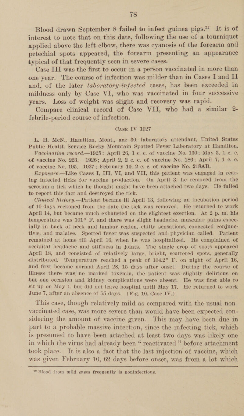 Blood drawn September 8 failed to infect guinea pigs.?? It is of interest to note that on this date, following the use of a tourniquet applied above the left elbow, there was cyanosis of the forearm and petechial spots appeared, the forearm presenting an appearance typical of that frequently seen in severe cases. Case III was the first to occur in a person vaccinated in more than one year. The course of infection was milder than in Cases I and IL and, of the later Jaboratory-infected cases, has been exceeded in mildness only by Case VI, who was vaccinated in four successive years. Loss of weight was slight and recovery was rapid. Compare clinical record of Case VII, who had a similar 2- febrile-period course of infection. Case IV 1927 L. H. MeN., Hamilton, Mont., age 30, laboratory attendant, United States Public Health Service Rocky Mountain Spotted Fever Laboratory at Hamilton. Vaccination record.—1925: April 26, 1 c. c. of vaccine No. 180; May 3, 1c. c¢. of vaccine No. 223. 1926; April 2, 2 c. ce. of vaccine No. 186; April 7, 1 ¢. ¢. of vaccine No. 195. 1927; February 10, 2c. c. of vaccine No, 218AB. Exposuré.—Like Cases I, III, VI, and VII, this patient was engaged in rear- ing infected ticks for vaccine production. On April 38, he removed from the serotum a tick which he thought might have been attached two days. He failed to report this fact and destroyed the tick. Clinical history.—Patient became ill April 13, following an incubation period of 10 days reckoned from the date the tick was removed. He returned to work April 14, but became much exhausted on the slightest exertion. At 2 p. m. his temperature was 101° F. and there was slight headache, muscular pains espec- ially in back of neck and lumbar region, chilly sensations, congested conjunc- tive, and malaise. Spotted fever was suspected and physician called. Patient remained at home till April 16, when he was hospitalized. He complained of occipital headache and stiffness in joints. The single crop of spots appeared April 18, and consisted of relatively large, bright, scattered spots, generally distributed. Temperature reached a peak of 104.2° F. on night of April 16, and first became normal April 28, 15 days after onset. During the course of illness there was no marked toxemia, the patient was slightly delirious on but one occasion and kidney complications were absent. He was first able to sit up on May 1, but did not leave hospital until May 17. He returned to work June 7, after an absence of 55 days. (Fig. 10, Case IV.) This case, though relatively mild as compared with the usual non vaccinated case, was more severe than would have been expected con- sidering the amount of vaccine given. This may have been due in part to a probable massive infection, since the infecting tick, which is presumed to have been attached at least two days was likely one in which the virus had already been “ reactivated ” before attachment took place. It is also a fact that the last injection of vaccine, which was given February 10, 62 days before onset, was from a lot which 22 Blood from mild cases frequently is noninfectious.