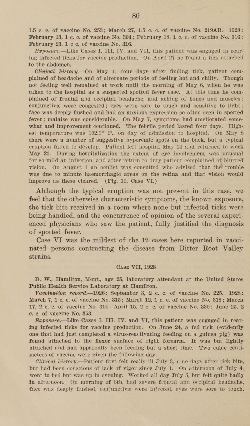 1.5 ec. ec. of vaecine No. 253; March 27, 1.5 c. «. of vaccine No. 219AB. 1928: February 138, 1 ¢. c. of vaccine No. 304; February 18, 1 c. ¢. of vaccine No. 316; February 28, 1 c ce. of vaccine No. 316. EHaposure.—Like Cases I, III, IV, and VII, this patient was engaged in rear- ing infected ticks for vaccine production. On April 27 he found a tick attached to the abdomen. Clinical history—On May 1, four days after finding tick, patient com- plained of headache and of alternate periods of feeling hot and chilly. Though not feeling well remained at work until the morning of May 6, when he was taken to the hospital as a suspected spotted fever case. At this time he com- plained of frontal and occipital headache, and aching of bones and muscles; conjunctive were congested; eyes were sore to touch and sensitive to light; face was deeply flushed and had an anxious expression so often seen in spotted fever; malaise was considerable. On May 7, symptoms had ameliorated some- what and improvement continued. The febrile period lasted four days. High- est temperature was 102.6° F., on day of admission to hospital. On May 8 there were a number of suggestive hyperemic spots on the back, but a typical eruption failed to develop. Patient left hospital May 14 and returned to work May 21. During hospitalization the extent of eye involvement was unusual for so mild an infection, and after return to duty patient complained of blurred vision. On August 1 an oculist was consulted who advised that thé trouble was due to minute haemorrhagic areas on the retina and that vision would improve as these cleared. (Fig. 10, Case VI.) Although the typical eruption was not present in this case, we feel that the otherwise characteristic symptoms, the known exposure, the tick bite received in a room where none but infected ticks were being handled, and the concurrence of opinion of the several experi- enced physicians who saw the patient, fully justified the diagnosis of spotted fever. : Case VI was the mildest of the 12 cases here reported in vacci- nated persons contracting the disease from Bitter Root Valley strains. CASE VII, 1928 D. W., Hamilton, Mont., age 25, laboratory attendant at the United States Public Health Service Laboratory at Hamilton. Vaccination record.—1926: September 3, 2 c. «. of vaccine No. 225. 1928: March 7, 1 ¢. c. of vaccine No. 315; March 12, 1 c. ec. of vaccine No. 316; March 17, 2 ec. ec. of vaccine No. 314; April 15, 2 ec. ce. of vaecine No. 330; June 25, 2 e. e. of vaccine No. 353. EHxposure.—Like Cases I, III, IV, and VI, this patient was engaged in rear- ing infected ticks for vaccine production. On June 24, a fed tick (evidently one that had just completed a virus-reactivating feeding on a guinea pig) was found attached to the flexor surface of right forearm. It was but lightly attached and had apparently been feeding but a short time. Two cubic centi- meters of vaccine were given the following day. Clinical history.—Patient first felt really ill July 8, nine days after tick bite, but had been conscious of lack of vigor since July 1. On afternoon of July 4, went to bed but was up in evening... Worked all day July 5, but felt quite badly in afternoon. On morning of 6th, had severe frontal and occipital headache, face was deeply flushed, conjunctive were injected, eyes were sore to touch,