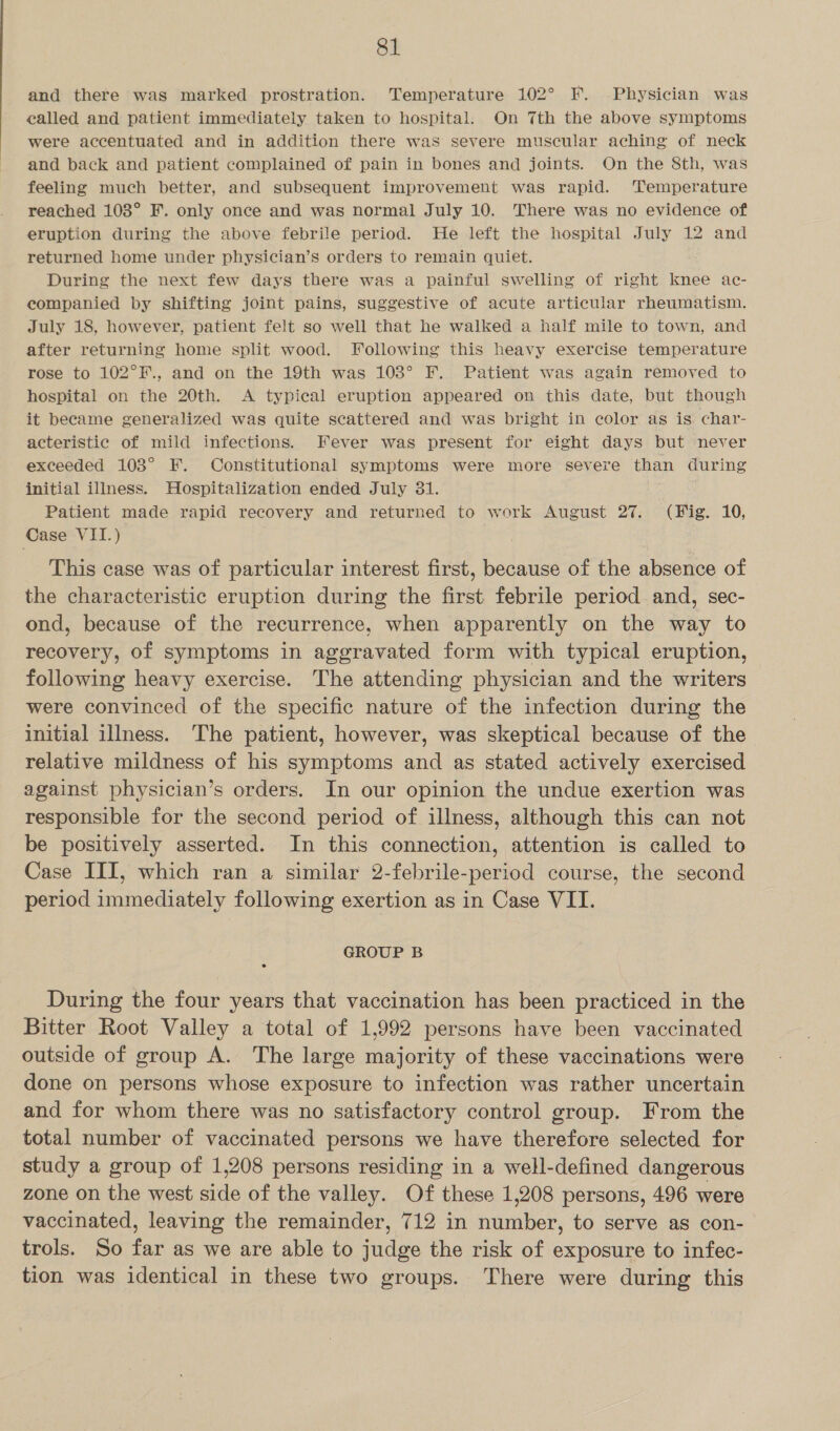 and there was marked prostration. Temperature 102° F. Physician was ealled and patient immediately taken to hospital. On 7th the above symptoms were accentuated and in addition there was severe muscular aching of neck and back and patient complained of pain in bones and joints. On the 8th, was feeling much better, and subsequent improvement was rapid. ‘Temperature reached 103° F. only once and was normal July 10. There was no evidence of eruption during the above febrile period. He left the hospital July 12 and returned home under physician’s orders to remain quiet. During the next few days there was a painful swelling of right knee ac- companied by shifting joint pains, suggestive of acute articular rheumatism. July 18, however, patient felt so well that he walked a half mile to town, and after returning home split wood. Following this heavy exercise temperature rose to 102°F., and on the 19th was 103° F. Patient was again removed to hospital on the 20th. <A typieal eruption appeared on this date, but though it became generalized was quite scattered and was bright in color as is char- acteristic of mild infections. Fever was present for eight days but never exceeded 103° F. Constitutional symptoms were more severe than during initial illness. Hospitalization ended July 31. Patient made rapid recovery and returned to work August 27. (Fig. 10, Case VII.) This case was of particular interest first, because of the absence of the characteristic eruption during the first febrile period and, sec- ond, because of the recurrence, when apparently on the way to recovery, of symptoms in aggravated form with typical eruption, following heavy exercise. The attending physician and the writers were convinced of the specific nature of the infection during the initial illness. The patient, however, was skeptical because of the relative mildness of his symptoms and as stated actively exercised against physician’s orders. In our opinion the undue exertion was responsible for the second period of illness, although this can not be positively asserted. In this connection, attention is called to Case III, which ran a similar 2-febrile-period course, the second period immediately following exertion as in Case VII. GROUP B During the four years that vaccination has been practiced in the Bitter Root Valley a total of 1,992 persons have been vaccinated outside of group A. The large majority of these vaccinations were done on persons whose exposure to infection was rather uncertain and for whom there was no satisfactory control group. From the total number of vaccinated persons we have therefore selected for study a group of 1,208 persons residing in a well-defined dangerous zone on the west side of the valley. Of these 1,208 persons, 496 were vaccinated, leaving the remainder, 712 in number, to serve as con- trols. So far as we are able to judge the risk of exposure to infec- tion was identical in these two groups. There were during this