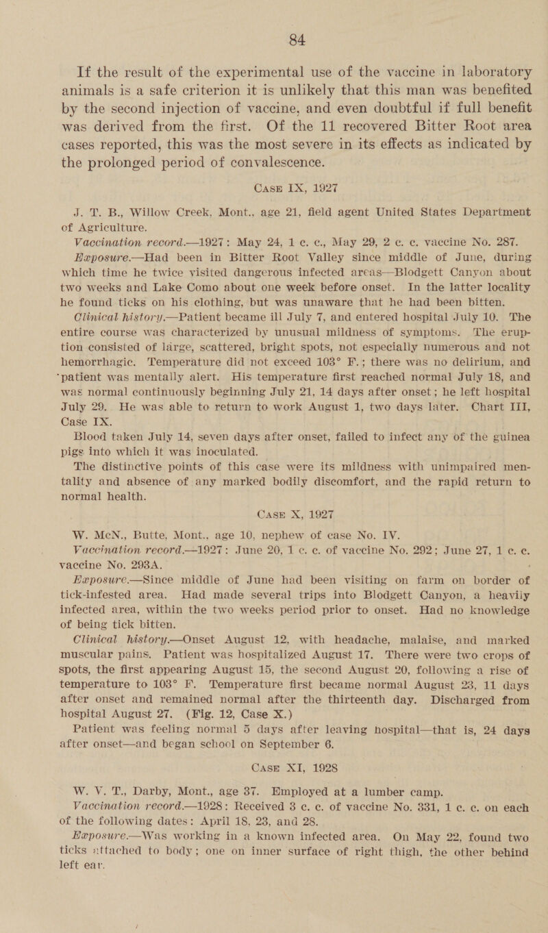 If the result of the experimental use of the vaccine in laboratory animals is a safe criterion it is unlikely that this man was benefited by the second injection of vaccine, and even doubtful if full benefit was derived from the first. Of the 11 recovered Bitter Root area cases reported, this was the most severe in its effects as indicated by the prolonged period of convalescence. Case IX, 1927 J. T. B., Willow Creek, Mont., age 21, field agent United States Department of Agriculture. Vaccination record.—1927: May 24, 1 ¢. c., May 29, 2 ec. vaccine No. 287. Exposure——Had been in Bitter Root Valley since middle of June, during which time he twice visited dangerous infected areas—Blodgett Canyon about two weeks and Lake Como about one week before onset. In the latter locality he found ticks on his clothing, but was unaware that he had been bitten. Clinical history.—Patient became ill July 7, and entered hospital July 10. The entire course was characterized by unusual mildness of symptoms. The erup- tion consisted of large, scattered, bright spots, not especially numerous and not hemorrhagic. Temperature did not exceed 103° F.; there was no delirium, and ‘patient was mentally alert. His temperature first reached normal July 18, and was normal continuously beginning July 21, 14 days after onset; he left hospital July 29. He was able to return to work August 1, two days later. Chart III, Case IX. . Bloed taken July 14, seven days after onset, failed to infect any of the guinea pigs into which it was inoculated. The distinctive points of this case were its mildness with unimpaired men- tality and absence of any marked bodily discomfort, and the rapid return to normal health. CASE X, 1927 W. MeN., Butte, Mont., age 10, nephew of case No. IV. Vaccination record.—1927: June 20, 1 c. ec. of vaccine No. 292; June 27, 1 ¢. e. vaccine No. 298A. EHxposure.—Since middle of June had been visiting on farm on border of tick-infested area. Had made several trips into Blodgett Canyon, a heavily infected area, within the two weeks period prior to onset. Had no knowledge of being tick bitten. Clinical history—Onset August 12, with headache, malaise, and marked muscular pains. Patient was hospitalized August 17. There were two crops of spots, the first appearing August 15, the second August 20, following a rise of temperature to 103° F. Temperature first became normal August 23, 11 days after onset and remained normal after the thirteenth day. Discharged from hospital August 27. (Fig. 12, Case X.) . Patient was feeling normal 5 days after leaving hospital—that is, 24 days after onset—and began school on September 6.  CasE XI, 1928 W. V. T., Darby, Mont., age 37. Employed at a lumber camp. Vaccination record.—1928: Received 8 ¢c. ec. of vaccine No. 331, 1 c. c. on each of the following dates: April 18, 23, and 28. Heposure.—Was working in a known infected area. On May 22, found two ticks :ttached to body; one on inner surface of right thigh, the other behind left ear.