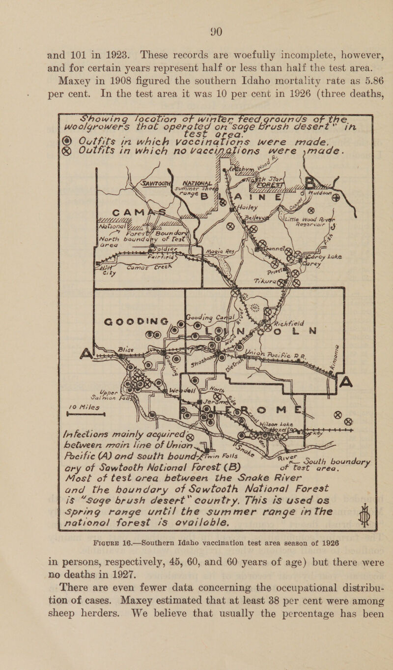 JO and 101 in 1923. These records are woefully incomplete, however, and for certain years represent half or less than half the test area. Maxey in 1908 figured the southern Idaho mortality rate as 5.86 per cent. In the test area it was 10 per cent in 1926 (three deaths,                 howing location of winler feed graunds of the. | woolgrowers thal operated on sage brush desert” in ; : est area. I® Outfits in which vaccinations were made. @ Oulfits in which no vaceypgfions were ;made.           &amp; Clee ; Z \ LLL: a \. Novtk lier = ‘Sawroomy NATIONAL 4 YY _fA OR —+~ a Came ES Ag orion X FB ANA TN Ef Oi ~@ jl Kaley Ax oF @  / . R Belfevyg WLittle Wood River Reservar od és  Upp ae ty Salbron fedla 10 Niles          Wilson Leke ; - ° . i =a Sahih x ef [Oita ate | /nfections mainly acquiredg Y=) CL A ME | Seltween rain line of Union TN] oes =e e e . . og, 1 . oo | Pacific (A) and south bound-éiwin Foils “se SZAver ory of Sawtooth Notional Forest (B) Oe aaa | Most of test orea between the Sneke River | ond the boundary of Sqwtooth National Forest | is “soge brush desert’ country, This is used os | Spring range until the summer range inthe ip | national forest /s ovailoble.   Figurb 16.—Southern Idaho vaccination test area season of 1926 in persons, respectively, 45, 60, and 60 years of age) but there were no deaths in 1927. There are even fewer data concerning the occupational distribu- tion of cases. Maxey estimated that at least 38 per cent were among sheep herders. We believe that usually the percentage has been