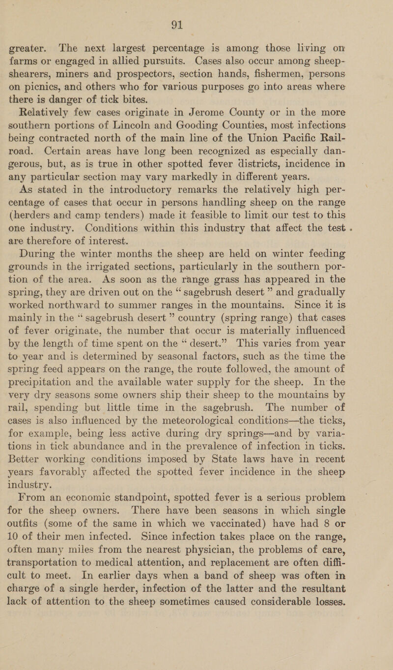 greater. The next largest percentage is among those living on farms or engaged in allied pursuits. Cases also occur among sheep- shearers, miners and prospectors, section hands, fishermen, persons on picnics, and others who for various purposes go into areas where there is danger of tick bites. Relatively few cases originate in Jerome County or in the more southern portions of Lincoln and Gooding Counties, most infections being contracted north of the main line of the Union Pacific Rail- road. Certain areas have long been recognized as especially dan- gerous, but, as is true in other spotted fever districts, incidence in any particular section may vary markedly in different years. As stated in the introductory remarks the relatively high per- centage of cases that occur in persons handling sheep on the range (herders and camp tenders) made it feasible to limit our test to this one industry. Conditions within this industry that affect the test . are therefore of interest. During the winter months the sheep are held on winter feeding grounds in the irrigated sections, particularly in the southern por- tion of the area. As soon as the range grass has appeared in the spring, they are driven out on the “ sagebrush desert ” and gradually worked northward to summer ranges in the mountains. Since it is mainly in the “ sagebrush desert ” country (spring range) that cases of fever originate, the number that occur is materially influenced by the length of time spent on the “ desert.” This varies from year to year and is determined by seasonal factors, such as the time the spring feed appears on the range, the route followed, the amount of precipitation and the available water supply for the sheep. In the very dry seasons some owners ship their sheep to the mountains by rail, spending but little time in the sagebrush. The number of cases is also influenced by the meteorological conditions—the ticks, for example, being less active during dry springs—and by varia- tions in tick abundance and in the prevalence of infection in ticks. Better working conditions imposed by State laws have in recent years favorably affected the spotted fever incidence in the sheep industry. From an economic standpoint, spotted fever is a serious problem for the sheep owners. There have been seasons in which single outfits (some of the same in which we vaccinated) have had 8 or 10 of their men infected. Since infection takes place on the range, often many miles from the nearest physician, the problems of care, transportation to medical attention, and replacement are often diffi- cult to meet. In earlier days when a band of sheep was often in charge of a single herder, infection of the latter and the resultant lack of attention to the sheep sometimes caused considerable losses.