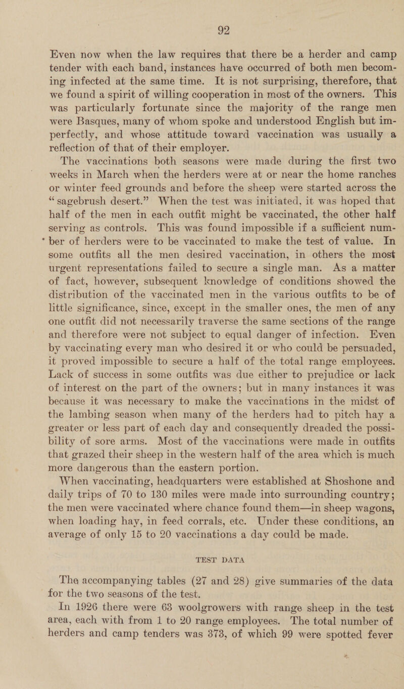 Even now when the law requires that there be a herder and camp tender with each band, instances have occurred of both men becom- ing infected at the same time. It is not surprising, therefore, that we found a spirit of willing cooperation in most of the owners. This was particularly fortunate since the majority of the range men were Basques, many of whom spoke and understood English but im- perfectly, and whose attitude toward vaccination was usually a reflection of that of their employer. The vaccinations both seasons were made during the first. two weeks in March when the herders were at or near the home ranches or winter feed grounds and before the sheep were started across the “sagebrush desert.” When the test was initiated, it was hoped that half of the men in each outfit might be vaccinated, the other half serving as controls. This was found impossible if a sufficient num- * ber of herders were to be vaccinated to make the test of value. In some outfits all the men desired vaccination, in others the most urgent representations failed to secure a single man. As a matter of fact, however, subsequent knowledge of conditions showed the distribution of the vaccinated men in the various outfits to be of little significance, since, except in the smaller ones, the men of any one outfit did not necessarily traverse the same sections of the range and therefore were not subject to equal danger of infection. Even by vaccinating every man who desired it or who could be persuaded, it proved impossible to secure a half of the total range employees. Lack of success in some outfits was due either to prejudice or lack of interest on the part of the owners; but in many instances it was because it was necessary to make the vaccinations in the midst of the lambing season when many of the herders had to pitch hay a greater or less part of each day and consequently dreaded the possi- bility of sore arms. Most of the vaccinations were made in outfits that grazed their sheep in the western half of the area which is much more dangerous than the eastern portion. When vaccinating, headquarters were established at Shoshone and daily trips of 70 to 130 miles were made into surrounding country; the men were vaccinated where chance found them—in sheep wagons, when loading hay, in feed corrals, etc. Under these conditions, an average of only 15 to 20 vaccinations a day could be made. TEST DATA The accompanying tables (27 and 28) give summaries of the data for the two seasons of the test. In 1926 there were 63 woolgrowers with range sheep in the test area, each with from 1 to 20 range employees. The total number of herders and camp tenders was 378, of which 99 were spotted fever