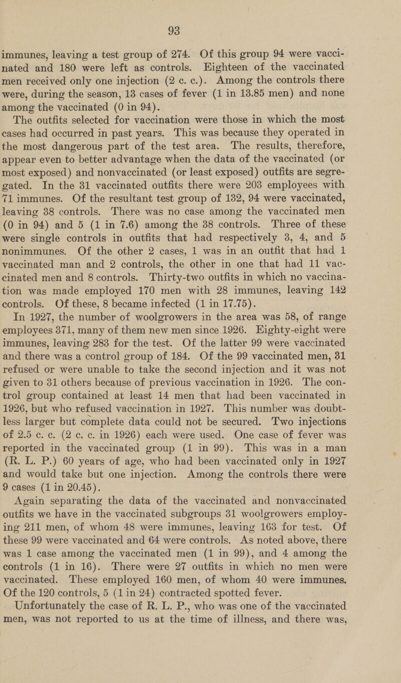 immunes, leaving a test group of 274. Of this group 94 were vacci- nated and 180 were left as controls. Eighteen of the vaccinated men received only one injection (2c. c.). Among the controls there were, during the season, 13 cases of fever (1 in 13.85 men) and none among the vaccinated (0 in 94). | The outfits selected for vaccination were those in which the most cases had occurred in past years. This was because they operated in the most dangerous part of the test area. The results, therefore, appear even to better advantage when the data of the vaccinated (or most exposed) and nonvaccinated (or least exposed) outfits are segre- gated. In the 81 vaccinated outfits there were 203 employees with 71 immunes. Of the resultant test group of 182, 94 were vaccinated, leaving 38 controls. There was no case among the vaccinated men (0 in 94) and 5 (1 in 7.6) among the 38 controls. Three of these were single controls in outfits that had respectively 3, 4, and 5 nonimmunes. Of the other 2 cases, 1 was in an outfit that had 1 vaccinated man and 2 controls, the other in one that had 11 vac- cinated men and 8 controls. Thirty-two outfits in which no vaccina- tion was made employed 170 men with 28 immunes, leaving 142 controls. Of these, 8 became infected (1 in 17.75). In 1927, the number of woolgrowers in the area was 58, of range employees 371, many of them new men since 1926. Eighty-eight were immunes, leaving 283 for the test. Of the latter 99 were vaccinated and there was a control group of 184. Of the 99 vaccinated men, 31 refused or were unable to take the second injection and it was not given to 31 others because of previous vaccination in 1926. The con- trol group contained at least 14 men that had been vaccinated in 1926, but who refused vaccination in 1927. This number was doubt- less larger but complete data could not be secured. Two injections of 2.5 ¢. c. (2c. c. in 1926) each were used. One case of fever was reported in the vaccinated group (1 in 99). This was in a man (R. L. P.) 60 years of age, who had been vaccinated only in 1927 and would take but one injection. Among the controls there were 9 cases (1 in 20.45). Again separating the data of the vaccinated and nonvaccinated outfits we have in the vaccinated subgroups 31 woolgrowers employ- ing 211 men, of whom 48 were immunes, leaving 163 for test. Of these 99 were vaccinated and 64 were controls. As noted above, there was 1 case among the vaccinated men (1 in 99), and 4 among the controls (1 in 16). There were 27 outfits in which no men were vaccinated. These employed 160 men, of whom 40 were immunes, Of the 120 controls, 5 (1 in 24) contracted spotted fever. Unfortunately the case of R. L. P., who was one of the vaccinated men, was not reported to us at the time of illness, and there was,