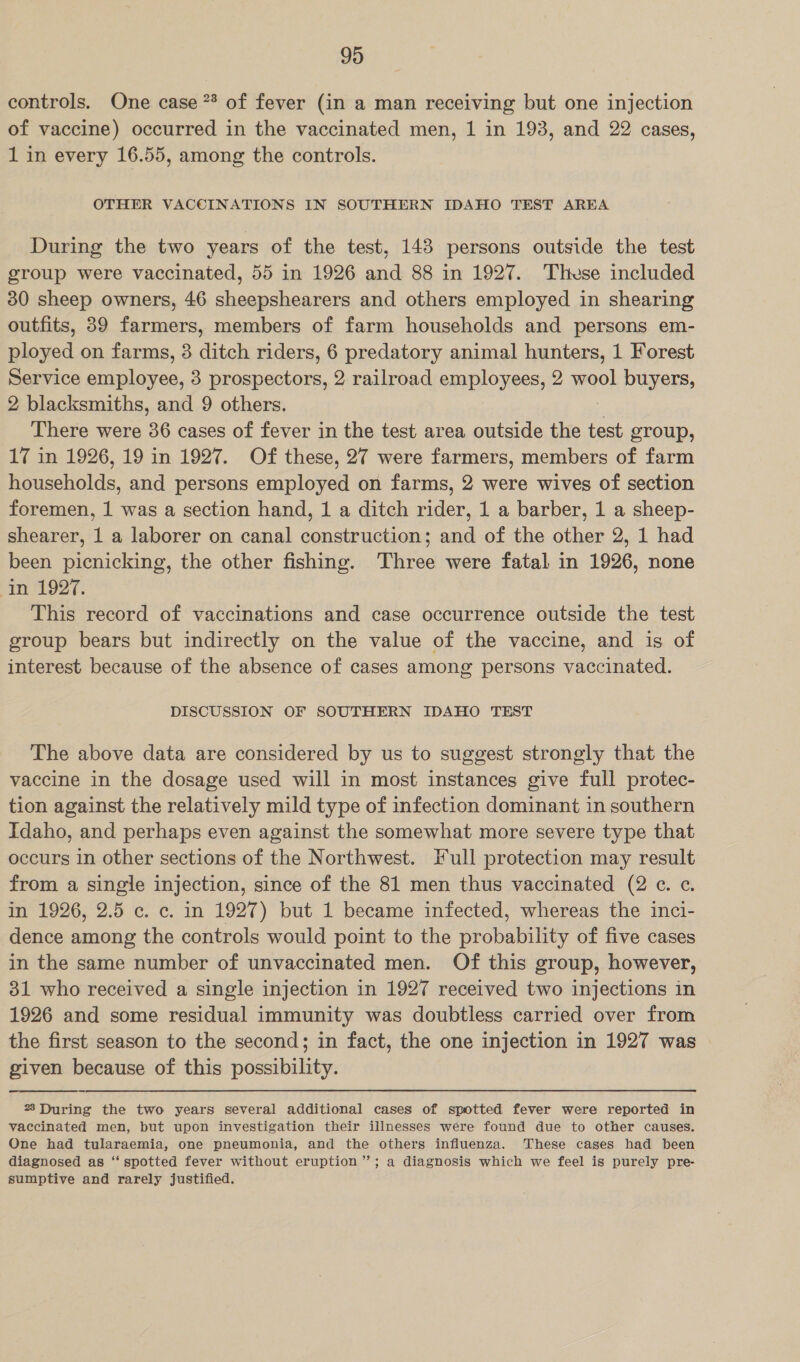 controls. One case ** of fever (in a man receiving but one injection of vaccine) occurred in the vaccinated men, 1 in 193, and 22 cases, 1 in every 16.55, among the controls. OTHER VACCINATIONS IN SOUTHERN IDAHO TEST AREA During the two years of the test, 148 persons outside the test group were vaccinated, 55 in 1926 and 88 in 1927. ‘These included 30 sheep owners, 46 sheepshearers and others employed in shearing outfits, 89 farmers, members of farm households and persons em- ployed on farms, 3 ditch riders, 6 predatory animal hunters, 1 Forest Service employee, 3 prospectors, 2 railroad employees, 2 wool buyers, 2 blacksmiths, and 9 others. There were 36 cases of fever in the test area outside the test group, 17 in 1926, 19 in 1927. Of these, 27 were farmers, members of farm households, and persons employed on farms, 2 were wives of section foremen, 1 was a section hand, 1 a ditch rider, 1 a barber, 1 a sheep- shearer, 1 a laborer on canal construction; and of the other 2, 1 had been picnicking, the other fishing. ‘Three were fatal in 1926, none im 1927. This record of vaccinations and case occurrence outside the test group bears but indirectly on the value of the vaccine, and is of interest because of the absence of cases among persons vaccinated. DISCUSSION OF SOUTHERN IDAHO TEST The above data are considered by us to suggest strongly that the vaccine in the dosage used will in most instances give full protec- tion against the relatively mild type of infection dominant in southern Idaho, and perhaps even against the somewhat more severe type that occurs in other sections of the Northwest. Full protection may result from a single injection, since of the 81 men thus vaccinated (2 «¢. ¢. in 1926, 2.5 c. c. in 1927) but 1 became infected, whereas the inci- dence among the controls would point to the probability of five cases in the same number of unvaccinated men. Of this group, however, 31 who received a single injection in 1927 received two injections in 1926 and some residual immunity was doubtless carried over from the first season to the second; in fact, the one injection in 1927 was given because of this possibility. 23 During the two years several additional cases of spotted fever were reported in vaccinated men, but upon investigation their illnesses were found due to other causes. One had tularaemia, one pneumonia, and the others influenza. These cases had been diagnosed as ‘‘ spotted fever without eruption ”; a diagnosis which we feel is purely pre- sumptive and rarely justified.
