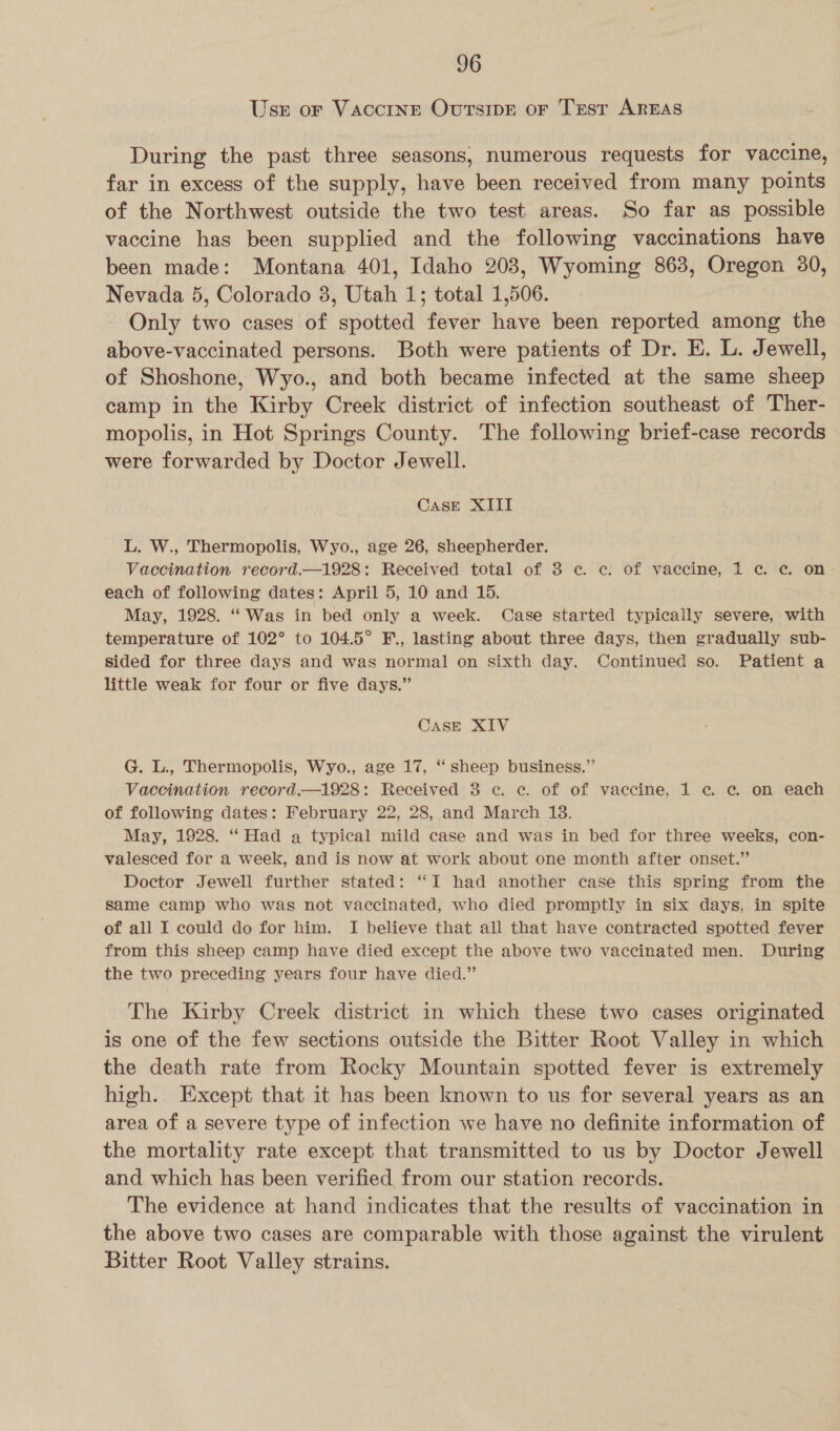 Use or Vaccine OvursipE or Trst AREAS During the past three seasons, numerous requests for vaccine, far in excess of the supply, have been received from many points of the Northwest outside the two test areas. So far as possible vaccine has been supplied and the following vaccinations have been made: Montana 401, Idaho 203, Wyoming 863, Oregon 30, Nevada 5, Colorado 3, Utah 1; total 1,506. Only two cases of spotted fever have been reported among the above-vaccinated persons. Both were patients of Dr. E. L. Jewell, of Shoshone, Wyo., and both became infected at the same sheep camp in the Kirby Creek district of infection southeast of Ther- mopolis, in Hot Springs County. The following brief-case records were forwarded by Doctor Jewell. CASE XIII L. W., Thermopolis, Wyo., age 26, sheepherder. Vaccination record.—1928: Received total of 3 ¢ c. of vaccine, 1 ¢ ¢. on- each of following dates: April 5, 10 and 15. May, 1928. ‘Was in bed only a week. Case started typically severe, with temperature of 102° to 104.5° F., lasting about three days, then gradually sub- sided for three days and was normal on sixth day. Continued so. Patient a little weak for four or five days.” CASE XIV G. L., Thermopolis, Wyo., age 17, ‘‘ sheep business.” Vaccination record.—1928: Received 8 ec. c. of of vaccine, 1 ec. c on each of following dates: February 22, 28, and March 18. May, 1928. ‘‘ Had a typical mild case and was in bed for three weeks, con- valesced for a week, and is now at work about one month after onset.” Doctor Jewell further stated: “I had another case this spring from the same camp who was not vaccinated, who died promptly in six days, in spite of all I could do for him. I believe that all that have contracted spotted fever from this sheep camp have died except the above two vaccinated men. During the two preceding years four have died.” The Kirby Creek district in which these two cases originated is one of the few sections outside the Bitter Root Valley in which the death rate from Rocky Mountain spotted fever is extremely high. Except that it has been known to us for several years as an area of a severe type of infection we have no definite information of the mortality rate except that transmitted to us by Doctor Jewell and which has been verified from our station records. The evidence at hand indicates that the results of vaccination in the above two cases are comparable with those against the virulent Bitter Root Valley strains.