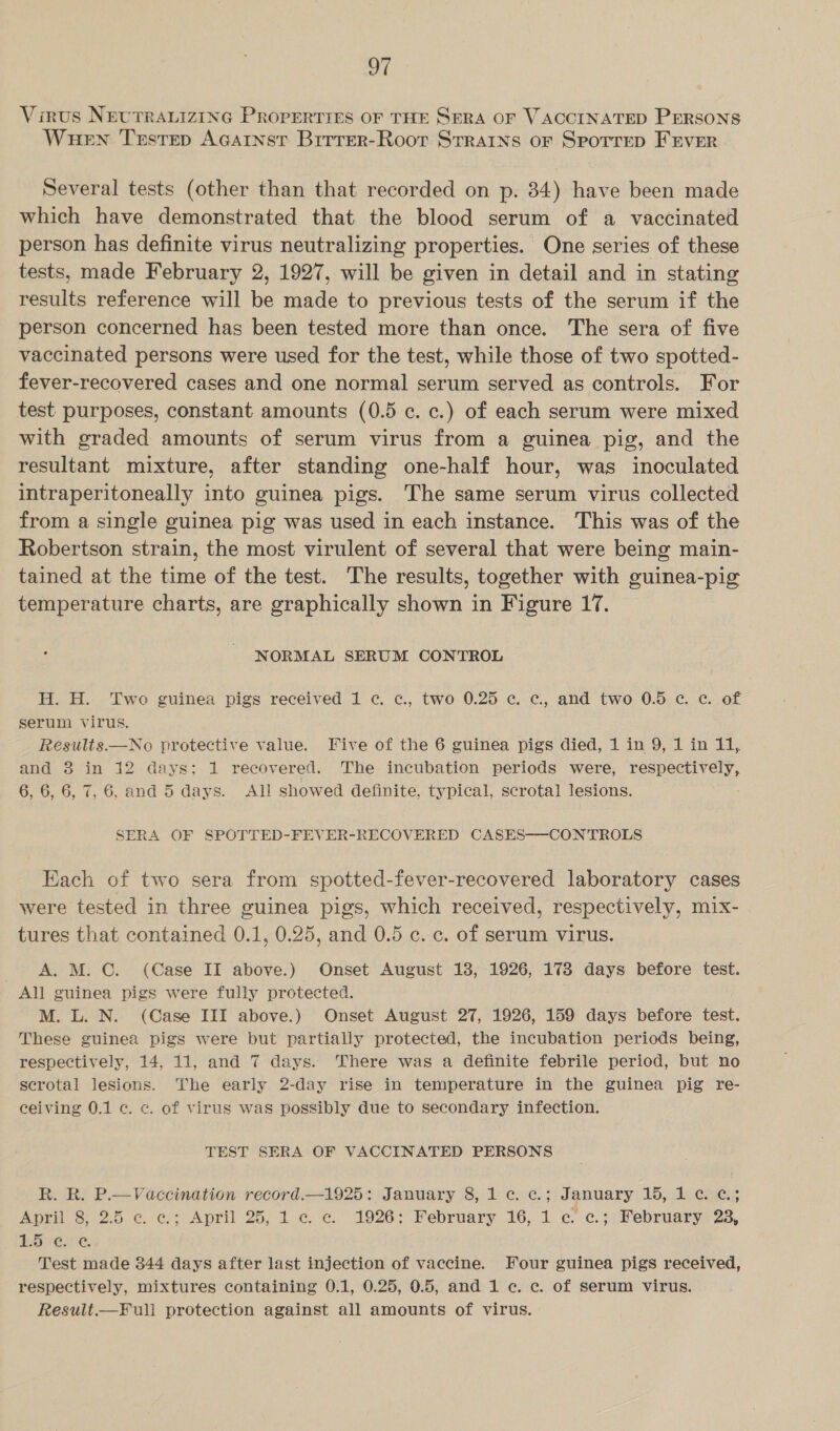 Virus NEUTRALIZING PROPERTIES OF THE SERA OF VACCINATED PERSONS Wuen Testrep Acarnst Brrrer-Roor Strains or Sporrep FEvErR Several tests (other than that recorded on p. 84) have been made which have demonstrated that the blood serum of a vaccinated person has definite virus neutralizing properties. One series of these tests, made February 2, 1927, will be given in detail and in stating results reference will be made to previous tests of the serum if the person concerned has been tested more than once. The sera of five vaccinated persons were used for the test, while those of two spotted- fever-recovered cases and one normal serum served as controls. For test purposes, constant amounts (0.5 c. c.) of each serum were mixed with graded amounts of serum virus from a guinea pig, and the resultant mixture, after standing one-half hour, was inoculated intraperitoneally into guinea pigs. The same serum virus collected from a single guinea pig was used in each instance. This was of the Robertson strain, the most virulent of several that were being main- tained at the time of the test. The results, together with guinea-pig temperature charts, are graphically shown in Figure 17. NORMAL SERUM CONTROL H. H. Two guinea pigs received 1 c. c., two 0.25 c. c, and two 0.5 c. c. of serum Virus. Results.—No protective value. Five of the 6 guinea pigs died, 1 in 9, 1 in 11, and 8 in 12 days: 1 recovered. The incubation periods were, pe G 6, 6, 6, 7, 6. and 5 days. All showed definite, typical, scrotal lesions. SERA OF SPOTTED-FEVER-RECOVERED CASES——-CONTROLS Each of two sera from spotted-fever-recovered laboratory cases were tested in three guinea pigs, which received, respectively, mix- tures that contained 0.1, 0.25, and 0.5 c. c. of serum virus. A. M. C. (Case II above.) Onset August 13, 1926, 178 days before test. All guinea pigs were fully protected. M. L. N. (Case III above.) Onset August 27, 1926, 159 days before test. These guinea pigs were but partially protected, the incubation periods being, respectively, 14, 11, and 7 days. There was a definite febrile period, but no scrotal lesions. The early 2-day rise in temperature in the guinea pig re- ceiving 0.1 c. «. of virus was possibly due to secondary infection. TEST SERA OF VACCINATED PERSONS R. R. P.—Vaccination record.—1925: January 8, 1 c. c.; January 15, 1 ¢. ¢.; April 8, 2.5 c. c.; April 25, 1 ¢ c. 1926: February 16, 1 c ¢.; February 23, BO LENC, Test made 344 days after last injection of vaccine. Four guinea pigs received, respectively, mixtures containing 0.1, 0.25, 0.5, and 1 c. ec. of serum virus. Result.—Full protection against all amounts of virus.