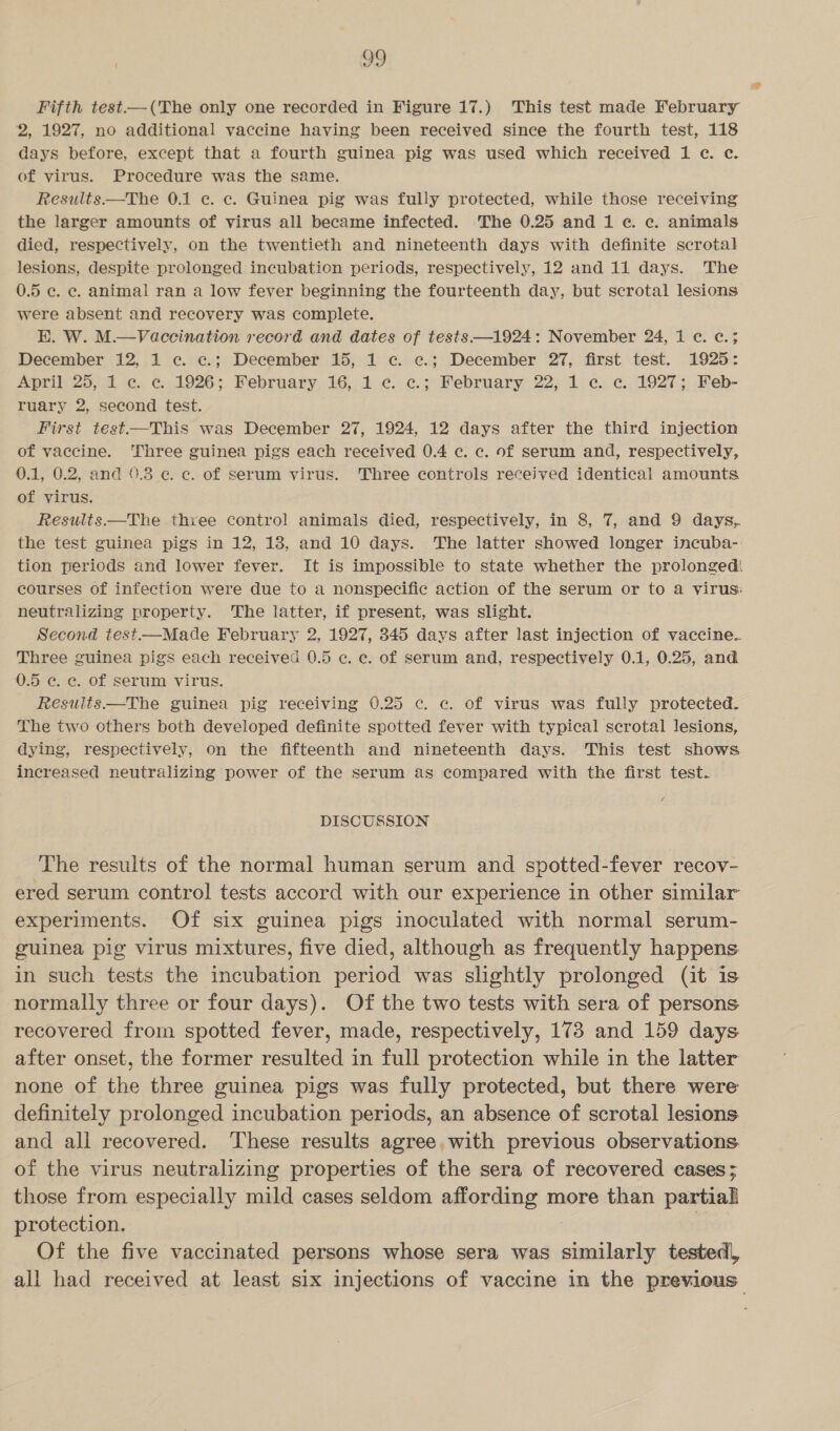 Fifth test-—(The only one recorded in Figure 17.) This test made February 2, 1927, no additional vaccine having been received since the fourth test, 118 days before, except that a fourth guinea pig was used which received 1 ec. c. of virus. Procedure was the same. Results—The 0.1 ec. ec. Guinea pig was fully protected, while those receiving the larger amounts of virus all became infected. The 0.25 and 1c. c. animals died, respectively, on the twentieth and nineteenth days with definite scrotal lesions, despite prolonged incubation periods, respectively, 12 and 11 days. The 0.5 ec. ec. animal ran a low fever beginning the fourteenth day, but scrotal lesions were absent and recovery was complete. BK. W. M.—Vaccination record and dates of tests —1924: November 24, 1 ¢. ¢c.; December 12, 1 c. c.; December 15, 1 c. c.; December 27, first test. 1925: April 25, 1 c. ce. 1926; February 16, 1 ¢. ¢.; February 22, 1 ¢. c. 1927; Feb- ruary 2, second test. First test=—This was December 27, 1924, 12 days after the third injection of vaccine. ‘Three guinea pigs each received 0.4 c. c. of Serum and, respectively, 0.1, 0.2, and 9.3 @ ¢. of serum virus. Three controls received identical amounts of virus. Results—The three control animals died, respectively, in 8, 7, and 9 days, the test guinea pigs in 12, 18, and 10 days. The latter showed longer incuba-: tion periods and lower fever. It is impossible to state whether the prolonged courses of infection were due to a nonspecific action of the serum or to a virus: neutralizing property. The latter, if present, was slight. Second test—Made February 2, 1927, 345 days after last injection of vaccine. Three guinea pigs each received 0.5 c. ec. of serum and, respectively 0.1, 0.25, and 0.5 c. ec. of serum virus. Results —The guinea pig receiving 0.25 c. c. of virus was fully protected. The two others both developed definite spotted fever with typical scrotal lesions, dying, respectively, on the fifteenth and nineteenth days. This test shows increased neutralizing power of the serum as compared with the first test. DISCUSSION The results of the normal human serum and spotted-fever recov- ered serum control tests accord with our experience in other similar experiments. Of six guinea pigs inoculated with normal serum- guinea pig virus mixtures, five died, although as frequently happens in such tests the incubation period was slightly prolonged (it is normally three or four days). Of the two tests with sera of persons recovered from spotted fever, made, respectively, 173 and 159 days after onset, the former resulted in full protection while in the latter none of the three guinea pigs was fully protected, but there were definitely prolonged incubation periods, an absence of scrotal lesions and all recovered. ‘These results agree.with previous observations. of the virus neutralizing properties of the sera of recovered cases; those from especially mild cases seldom affording more than partial protection. | ' Of the five vaccinated persons whose sera was similarly tested, all had received at least six injections of vaccine in the previous